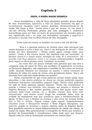 Capítulo 2 
JESUS, 0 NOSSO MAIOR EXEMPLO 
Jesus transformou a vida de Seus discípulos quando, pouco depois 
de Sua ressurreição, apareceu a eles no exato momento em que se 
encontravam lacrados entre quatro paredes, desmanchando-se de 
medo. Ele disse a eles: "Assim como o pai me enviou, eu vos envio a 
vós”.(Jo 20:21b) Preferimos pensar que esta passagem é realmente 
maravilhosa para ser lida, ao invés de procurarmos ser tocados pelo o 
seu significado real – ou seja, um insondável chamado a segui-Lo e 
alcançar o mundo com as Boas Novas de Seu Evangelho. 
"Como o pai me enviou, eu também vos envio a vós. (Jo 20:21b) 
Esta é a gloriosa palavra do Senhor para todo discípulo que 
esteja disposto a ouvir a Sua voz. Você é um discípulo de Jesus? – Você 
deseja ser Seu discípulo? – Então repita agora comigo onde você 
estiver: "Como o Pai enviou Jesus, Ele também está me enviando!" O 
Senhor Jesus é o nosso maior exemplo de vida, fé e ministério. De 
acordo com Sua palavra, você e eu somos comissionados e ungidos 
para seguir os Seus passos como "enviados" ao mundo. 
Às vezes fico um pouco irritado com pessoas que não têm a 
completa visão do amor de Deus aos perdidos. É impossível, ao lermos 
as Escrituras Sagradas, não captarmos a vastidão de Seu amor ao homem 
caído. Quando falamos em alcançar as nações e salvar centenas de 
milhares de vidas em nome de Jesus, elas geralmente dizem: "Isto é um 
absurdo! Você não está sendo prático ou sensato”. 
Estou convencido de que estas palavras teriam soado ainda mais 
absurdas e não muito práticas se Jesus as tivesse proferido àqueles 
medrosos discípulos escondidos naquele lugar. Talvez estas poderiam 
ter sido as Suas palavras àqueles homens: "Vocês vão transformar o 
mundo e refazer sua história. Isto mesmo, até mesmo a história do 
Império Romano e das nações gentias, acerca das quais vocês nem 
ouviram falar”.Com certeza, se o Senhor tivesse lhes feito este 
comunicado, isto soaria muito longe da realidade deles, mas na 
verdade foi exatamente isso que aconteceu após o estabelecimento da 
Igreja. O fato é que o Senhor os enviara e nos envia da mesma forma 
que o Pai o enviou. Algum tempo após aquele importantíssimo 
encontro entre o Ressurreto Senhor e Seus frágeis discípulos, um 
exército ungido se levantou e seguiu adiante cheio do Espírito Santo. 
Este grandioso exército se movia implacavelmente de cidade em cidade, de 
nação em nação. Eles proclamavam o evangelho do Reino que mudava o 
destino da humanidade e transformava vidas onde quer que fossem. 
Aquele exército está se levantando novamente em nossos dias! 
 