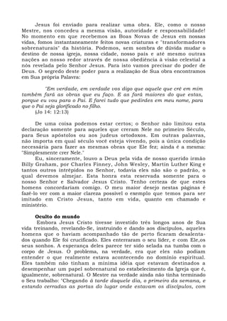 Jesus foi enviado para realizar uma obra. Ele, como o nosso 
Mestre, nos concedeu a mesma visão, autoridade e responsabilidade! 
No momento em que recebemos as Boas Novas de Jesus em nossas 
vidas, fomos instantaneamente feitos novas criaturas e "transformadores 
sobrenaturais" da história. Podemos, sem sombra de dúvida mudar o 
destino de nossa igreja, nossa cidade, nosso país e até mesmo outras 
nações ao nosso redor através de nossa obediência à visão celestial a 
nós revelada pelo Senhor Jesus. Para isto vamos precisar do poder de 
Deus. O segredo deste poder para a realização de Sua obra encontramos 
em Sua própria Palavra: 
"Em verdade, em verdade vos digo que aquele que crê em mim 
também fará as obras que eu faço. E as fará maiores do que estas, 
porque eu vou para o Pai. E farei tudo que pedirdes em meu nome, para 
que o Pai seja glorificado no filho. 
(Jo 14: 12:13) 
De uma coisa podemos estar certos; o Senhor não limitou esta 
declaração somente para aqueles que creram Nele no primeiro Século, 
para Seus apóstolos ou aos judeus ortodoxos. Em outras palavras, 
não importa em qual século você esteja vivendo, pois a única condição 
necessária para fazer as mesmas obras que Ele fez; ainda é a mesma: 
"Simplesmente crer Nele." 
Eu, sinceramente, louvo a Deus pela vida de nosso querido irmão 
Billy Graham, por Charles Finney, John Wesley, Martin Luther King e 
tantos outros intrépidos no Senhor, todavia eles não são o padrão, o 
qual devemos almejar. Esta honra esta reservada somente para o 
nosso Senhor e Salvador Jesus Cristo. Tenho certeza de que estes 
homens concordariam comigo. O meu maior desejo nestas páginas é 
fazê-lo ver com a maior clareza possível o exemplo que temos para ser 
imitado em Cristo Jesus, tanto em vida, quanto em chamado e 
ministério. 
Oculto do mundo 
Embora Jesus Cristo tivesse investido três longos anos de Sua 
vida treinando, revelando-Se, instruindo e dando aos discípulos, aqueles 
homens que o haviam acompanhado tão de perto ficaram desalenta-dos 
quando Ele foi crucificado. Eles enterraram o seu líder, e com Ele,os 
seus sonhos. A esperança deles parece ter sido selada na tumba com o 
corpo de Jesus. O problema, na verdade, era que eles não podiam 
entender o que realmente estava acontecendo no domínio espiritual. 
Eles também não tinham a mínima idéia que estavam destinados a 
desempenhar um papel sobrenatural no estabelecimento da Igreja que é, 
igualmente, sobrenatural. O Mestre na verdade ainda não tinha terminado 
o Seu trabalho: "Chegando à tarde daquele dia, o primeiro da semana, e 
estando cerradas as portas do lugar onde estavam os discípulos, com 
 