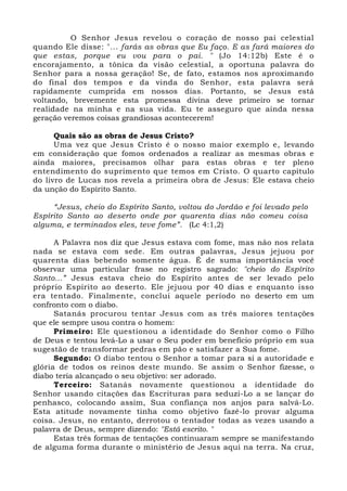 O Senhor Jesus revelou o coração de nosso pai celestial 
quando Ele disse: "... farás as obras que Eu faço. E as fará maiores do 
que estas, porque eu vou para o pai. " (Jo 14:12b) Este é o 
encorajamento, a tônica da visão celestial, a oportuna palavra do 
Senhor para a nossa geração! Se, de fato, estamos nos aproximando 
do final dos tempos e da vinda do Senhor, esta palavra será 
rapidamente cumprida em nossos dias. Portanto, se Jesus está 
voltando, brevemente esta promessa divina deve primeiro se tornar 
realidade na minha e na sua vida. Eu te asseguro que ainda nessa 
geração veremos coisas grandiosas acontecerem! 
Quais são as obras de Jesus Cristo? 
Uma vez que Jesus Cristo é o nosso maior exemplo e, levando 
em consideração que fomos ordenados a realizar as mesmas obras e 
ainda maiores, precisamos olhar para estas obras e ter pleno 
entendimento do suprimento que temos em Cristo. O quarto capítulo 
do livro de Lucas nos revela a primeira obra de Jesus: Ele estava cheio 
da unção do Espírito Santo. 
“Jesus, cheio do Espírito Santo, voltou do Jordão e foi levado pelo 
Espírito Santo ao deserto onde por quarenta dias não comeu coisa 
alguma, e terminados eles, teve fome”. (Lc 4:1,2) 
A Palavra nos diz que Jesus estava com fome, mas não nos relata 
nada se estava com sede. Em outras palavras, Jesus jejuou por 
quarenta dias bebendo somente água. É de suma importância você 
observar uma particular frase no registro sagrado: "cheio do Espírito 
Santo...” Jesus estava cheio do Espírito antes de ser levado pelo 
próprio Espírito ao deserto. Ele jejuou por 40 dias e enquanto isso 
era tentado. Finalmente, conclui aquele período no deserto em um 
confronto com o diabo. 
Satanás procurou tentar Jesus com as três maiores tentações 
que ele sempre usou contra o homem: 
Primeiro: Ele questionou a identidade do Senhor como o Filho 
de Deus e tentou levá-Lo a usar o Seu poder em benefício próprio em sua 
sugestão de transformar pedras em pão e satisfazer a Sua fome. 
Segundo: O diabo tentou o Senhor a tomar para si a autoridade e 
glória de todos os reinos deste mundo. Se assim o Senhor fizesse, o 
diabo teria alcançado o seu objetivo: ser adorado. 
Terceiro: Satanás novamente questionou a identidade do 
Senhor usando citações das Escrituras para seduzi-Lo a se lançar do 
penhasco, colocando assim, Sua confiança nos anjos para salvá-Lo. 
Esta atitude novamente tinha como objetivo fazê-lo provar alguma 
coisa. Jesus, no entanto, derrotou o tentador todas as vezes usando a 
palavra de Deus, sempre dizendo: "Está escrito. " 
Estas três formas de tentações continuaram sempre se manifestando 
de alguma forma durante o ministério de Jesus aqui na terra. Na cruz, 
 