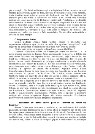 por exemplo, Ele foi desafiado a agir em legítima defesa, a salvar-se a si 
mesmo para provar, quem de fato, Ele era. Semelhante ato, com certeza, 
teria trazido frustração ao plano de Redenção do Pai. Ele também foi 
tentado pela multidão a apoderar do trono e se tornar um Salvador 
político de Israel ao invés de Redentor espiritual. Finalmente, o desafio 
escarnecedor de fazer Jesus chamar os anjos enquanto Ele estava na 
cruz foi também uma repetição da terceira tentação, que levaria Jesus 
a desistir de Sua vida e a confiar nos anjos para salvarem-na. Jesus, 
voluntariamente, entregou a Sua vida para o resgate de muitos. Ele 
recusou ser salvo da morte – Pelo contrário, Ele decidiu enfrentá-la e 
destruí-la para sempre. 
O Segredo do Poder 
Como poderia Jesus fazer tantas coisas e executar tão 
espantosos milagres que vemos através dos quatro evangelhos? – O 
segredo de Seu poder é encontrado em Lucas 4:14 que diz assim: 
"Então pelo poder do espírito voltou Jesus para a Galiléia...”. 
Observe cuidadosamente as diferenças entre os versos 1 e 14 
deste mesmo capítulo de Lucas: Antes da tentação no deserto, a Bíblia diz 
que Jesus foi cheio do Espírito Santo. Entretanto, veja o verso 14, no 
final da tentação no deserto por 40 dias, no término dos 40 dias de 
jejum. Jesus havia derrotado o inimigo totalmente e saído daquela 
experiência no "poder do Espírito!" Se nos determos nestes versículos, 
perceberemos que existe uma clara diferença entre "estar cheio do 
Espírito" e "operar no poder do Espírito!" Alguma coisa havia 
transformado Jesus de um homem cheio do Espírito para um homem 
que andava no "poder" do Espírito. Oh, irmãos, como precisamos 
também fazer do segredo do poder de Jesus o nosso segredo. Ele é, 
afinal de contas, o nosso Mestre e o nosso maior exemplo de vida. 
Este foi o segredo que o Senhor revelou em minha experiência de 
deserto, quando trabalhei com Stevie e as demais crianças em Lubbock, 
Texas. O deserto, este é o lugar onde Deus quer que todos nós, Seus 
filhos, se movam. Muitos de nós funcionam no nível de estar cheios 
do Espírito e firmemente acreditam que o estar cheio do Espírito 
Santo é simplesmente maravilhoso. Porém, este é apenas o primeiro 
estágio de nosso progresso depois de nossa salvação. Precisamos 
perseverar em alcançar o nosso progresso espiritual. 
Mudemos do "estar cheio" para o "mover no Poder do 
Espírito" 
Jesus Cristo nos mostrou o caminho e, pessoalmente, foi modelo 
para nós. Ele nos demonstrou que o estar cheio do Espírito em si não nos 
faz aptos para estarmos funcionando na plenitude de Seu chama- do em 
nossas vidas. Precisamos estar dispostos a nos submetermos à disciplina 
do Espírito e, a partir daí, o Senhor tratará conosco em pontos cruciais 
de nosso ser, como: a vida de oração, jejum e habilidade no manejar 
 