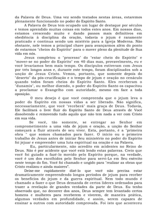 da Palavra de Deus. Uma vez sendo tratados nestas áreas, estaremos 
plenamente funcionando no poder do Espírito Santo. 
A Palavra de Deus tem ocupado um lugar de destaque por séculos 
e temos aprendido muitas coisas em todos estes anos. Em nossos dias, 
estamos crescendo muito e dando passos mais definitivos em 
obediência à disciplina da oração, todavia o jejum é raramente 
praticado e continua sendo um mistério para a Igreja Moderna. Não 
obstante, nele temos a principal chave para avançarmos além do ponto 
de estarmos "cheios do Espírito" para o mover pleno da plenitude de Sua 
vida em nós. 
Jesus completou o "processo" do "estar cheio do Espírito" e 
"mover-se no poder do Espírito" em 40 dias mas, provavelmente, eu e 
você levaríamos bem mais tempo. Os discípulos estiveram com Jesus 
por três longos anos e, durante este tempo, foram disciplinados sob a 
unção de Jesus Cristo. Vemos, portanto, que somente depois do 
"deserto" da pós-crucificação e o tempo de jejum e oração no cenáculo 
quando todos foram cheios do Espírito Santo. Eles receberam o 
"dunamis", ou melhor dizendo, o poder do Espírito Santo os capacitou 
a proclamar o Evangelho com autoridade, mesmo em face a toda 
oposição. 
0 meu desejo é que você compreenda que o jejum leva o 
poder do Espírito em nossas vidas a ser liberado. Não significa, 
necessariamente, que você "receberá" mais graça de Deus. Todavia, 
Ele facilitará o livre fluir do Espírito Santo de Deus através de Você 
dissolvendo e removendo tudo aquilo que não tem nada a ver com Cristo 
em sua vida. 
Se você, tão somente, se entregar ao Senhor em 
comprometimento a uma vida de jejum e oração, a unção do Senhor 
começará a fluir através de seu viver. Esta, portanto, é a "primeira 
obra " que somos chamados para fazer. O início ou o primeiro 
trabalho de Jesus antes de iniciar Seu ministério no poder do Espírito 
foi jejuar e empreender uma luta espiritual na oração e na Palavra. 
Eu, particularmente, não acredito em acidentes no Reino de 
Deus. Não é por acidente que você está lendo estas palavras. Creio que 
você foi guiado a fazê-lo movido pelo Espírito porque, na verdade, 
você é um dos escolhidos pelo Senhor para servi-Lo em Seu exército 
neste tempo do fim. Você foi chamado e ungido para "realizar as obras que 
Cristo realizou e ainda maiores”. 
Deixe-me rapidamente dizê-lo que você não precisa estar 
dramaticamente empreendendo longos períodos de jejum para receber 
os benefícios do jejum e da guerra espiritual. Nem todo mundo é 
chamado a fazer o que Deus demanda de certos líderes ordenados para 
trazer a revelação de grandes verdades da parte de Deus. Eu tenho 
observado que, no decorrer dos anos, Deus sempre tem levantado certos 
homens e mulheres para receberem e viverem, de maneira prática, 
algumas verdades em profundidade, e assim, serem capazes de 
ensinar a outros com autoridade comprovada. Foi isto que aconteceu 
 