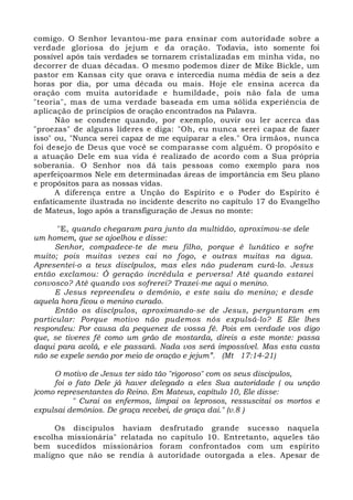comigo. O Senhor levantou-me para ensinar com autoridade sobre a 
verdade gloriosa do jejum e da oração. Todavia, isto somente foi 
possível após tais verdades se tornarem cristalizadas em minha vida, no 
decorrer de duas décadas. O mesmo podemos dizer de Mike Bickle, um 
pastor em Kansas city que orava e intercedia numa média de seis a dez 
horas por dia, por uma década ou mais. Hoje ele ensina acerca da 
oração com muita autoridade e humildade, pois não fala de uma 
"teoria", mas de uma verdade baseada em uma sólida experiência de 
aplicação de princípios de oração encontrados na Palavra. 
Não se condene quando, por exemplo, ouvir ou ler acerca das 
"proezas" de alguns líderes e diga: "Oh, eu nunca serei capaz de fazer 
isso" ou, "Nunca serei capaz de me equiparar a eles." Ora irmãos, nunca 
foi desejo de Deus que você se comparasse com alguém. O propósito e 
a atuação Dele em sua vida é realizado de acordo com a Sua própria 
soberania. O Senhor nos dá tais pessoas como exemplo para nos 
aperfeiçoarmos Nele em determinadas áreas de importância em Seu plano 
e propósitos para as nossas vidas. 
A diferença entre a Unção do Espírito e o Poder do Espírito é 
enfaticamente ilustrada no incidente descrito no capítulo 17 do Evangelho 
de Mateus, logo após a transfiguração de Jesus no monte: 
"E, quando chegaram para junto da multidão, aproximou-se dele 
um homem, que se ajoelhou e disse: 
Senhor, compadece-te de meu filho, porque é lunático e sofre 
muito; pois muitas vezes cai no fogo, e outras muitas na água. 
Apresentei-o a teus discípulos, mas eles não puderam curá-lo. Jesus 
então exclamou: Ó geração incrédula e perversa! Até quando estarei 
convosco? Até quando vos sofrerei? Trazei-me aqui o menino. 
E Jesus repreendeu o demônio, e este saiu do menino; e desde 
aquela hora ficou o menino curado. 
Então os discípulos, aproximando-se de Jesus, perguntaram em 
particular: Porque motivo não pudemos nós expulsá-lo? E Ele lhes 
respondeu: Por causa da pequenez de vossa fé. Pois em verdade vos digo 
que, se tiveres fé como um grão de mostarda, direis a este monte: passa 
daqui para acolá, e ele passará. Nada vos será impossível. Mas esta casta 
não se expele senão por meio de oração e jejum”. (Mt 17:14-21) 
O motivo de Jesus ter sido tão "rigoroso" com os seus discipulos, 
foi o fato Dele já haver delegado a eles Sua autoridade ( ou unção 
)como representantes do Reino. Em Mateus, capítulo 10, Ele disse: 
" Curai os enfermos, limpai os leprosos, ressuscitai os mortos e 
expulsai demônios. De graça recebei, de graça dai." (v.8 ) 
Os discípulos haviam desfrutado grande sucesso naquela 
escolha missionária" relatada no capítulo 10. Entretanto, aqueles tão 
bem sucedidos missionários foram confrontados com um espírito 
maligno que não se rendia à autoridade outorgada a eles. Apesar de 
 