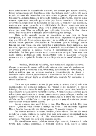 todo entusiasmo da experiência anterior, ao orarem por aquele menino, 
foram categoricamente derrotados pois não tinham poder suficiente para 
expelir a casta de demônios que controlava o garoto. Alguma coisa os 
bloqueava. Alguma força ou potestade resistia à libertação. Existia uma 
nuvem opressora naquele garotinho que havia minado e colocado em 
descrédito a unção que os discípulos possuíam. O Senhor, no entanto, 
entrou em cena quando a credibilidade de Seus, ministros estava 
totalmente comprometida. Qual era o problema? – O pai do menino 
disse que seu filho era afligido por epilepsia, todavia o Senhor não o 
curou mas expulsou o demônio que causava aquela doença. 
Mais tarde, quando Jesus se encontrou a sós com os Seus 
discípulos, Ele lhes comunicou um dos mais importantes princípios 
que um filho de Deus possa aprender no sentido de sempre alcançar 
vitória sobre grandes obstáculos e fortalezas que o inimigo possa 
lançar em sua vida, em seu caminho e ministério. Este princípio, no 
entanto, apenas pode ser percebido e recebido na realidade do mundo 
espiritual, porque a nossa vitória é primeiramente nas regiões 
celestiais. Por isto precisamos estar conscientes de que Deus nos tem 
dado armas poderosas para desmantelar toda e qualquer fortaleza 
como nos diz o apóstolo Paulo em sua Segunda carta aos Coríntios 10:3- 
6: 
"Porque, andando na carne, não militamos segundo a carne. 
Porque as armas da nossa milícia não são carnais, mas sim poderosas 
em Deus, para destruição das fortalezas; destruindo os conselhos, e 
toda a altivez que se levanta contra o conhecimento de deus, e 
levando cativo todo o pensamento a obediência de Cristo. E estado 
prontos para vingar toda a desobediência, quando for cumprida a 
vossa obediência. " 
Uma vez que nossas armas (e portanto, a nossa vitória) não são 
encontradas no domínio natural da "carne e do sangue", o nosso 
inimigo, Satanás, fará de tudo para nos arrastar para uma batalha e 
um combate de atmosfera natural e carnal. A maneira mais efetiva para 
mim e para você colocar a nossa carne em seu próprio lugar e andar em 
Espírito é jejuar e orar. Se o Filho de Deus jejuou e orou em "busca" de 
vitória em Seu ministério terreno, por que eu e você deveríamos pensar 
que estamos isentos destas coisas? 
Jesus espera que você jejue e ore. Em Mateus 6:5-7, Ele não 
disse: "Quando você sentir o desejo de orar..." De maneira alguma! 
Mas o Senhor docemente nos diz três vezes: "E quando orares... " 
Da mesma maneira, o nosso Senhor jamais disse: "Se um dia você 
decidir a jejuar, embora eu saiba que isso seja quase impossível para 
você..." em Mateus 6:16, 17. Ele simplesmente disse “... quando 
jejuardes... " Ele não nos deu uma segunda opção. 
Ele considerou estas práticas como algo natural, inerente à vida 
Cristã Em outras palavras, o Senhor deixou bem claro a Seus 
 