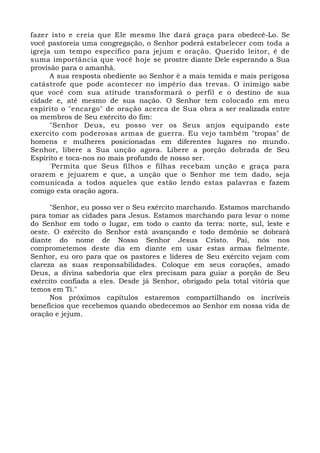 fazer isto e creia que Ele mesmo lhe dará graça para obedecê-Lo. Se 
você pastoreia uma congregação, o Senhor poderá estabelecer com toda a 
igreja um tempo específico para jejum e oração. Querido leitor, é de 
suma importância que você hoje se prostre diante Dele esperando a Sua 
provisão para o amanhã. 
A sua resposta obediente ao Senhor é a mais temida e mais perigosa 
catástrofe que pode acontecer no império das trevas. O inimigo sabe 
que você com sua atitude transformará o perfil e o destino de sua 
cidade e, até mesmo de sua nação. O Senhor tem colocado em meu 
espírito o "encargo" de oração acerca de Sua obra a ser realizada entre 
os membros de Seu exército do fim: 
"Senhor Deus, eu posso ver os Seus anjos equipando este 
exercito com poderosas armas de guerra. Eu vejo também "tropas" de 
homens e mulheres posicionadas em diferentes lugares no mundo. 
Senhor, libere a Sua unção agora. Libere a porção dobrada de Seu 
Espírito e toca-nos no mais profundo de nosso ser. 
"Permita que Seus filhos e filhas recebam unção e graça para 
orarem e jejuarem e que, a unção que o Senhor me tem dado, seja 
comunicada a todos aqueles que estão lendo estas palavras e fazem 
comigo esta oração agora. 
"Senhor, eu posso ver o Seu exército marchando. Estamos marchando 
para tomar as cidades para Jesus. Estamos marchando para levar o nome 
do Senhor em todo o lugar, em todo o canto da terra: norte, sul, leste e 
oeste. O exército do Senhor está avançando e todo demônio se dobrará 
diante do nome de Nosso Senhor Jesus Cristo. Pai, nós nos 
comprometemos deste dia em diante em usar estas armas fielmente. 
Senhor, eu oro para que os pastores e líderes de Seu exército vejam com 
clareza as suas responsabilidades. Coloque em seus corações, amado 
Deus, a divina sabedoria que eles precisam para guiar a porção de Seu 
exército confiada a eles. Desde já Senhor, obrigado pela total vitória que 
temos em Ti." 
Nos próximos capítulos estaremos compartilhando os incríveis 
benefícios que recebemos quando obedecemos ao Senhor em nossa vida de 
oração e jejum. 
 