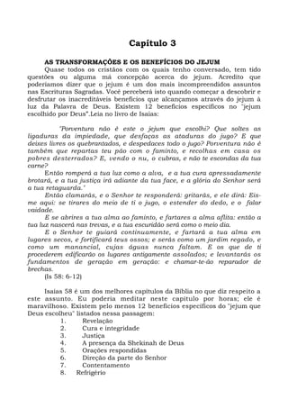 Capítulo 3 
AS TRANSFORMAÇÕES E OS BENEFÍCIOS DO JEJUM 
Quase todos os cristãos com os quais tenho conversado, tem tido 
questões ou alguma má concepção acerca do jejum. Acredito que 
poderíamos dizer que o jejum é um dos mais incompreendidos assuntos 
nas Escrituras Sagradas. Você perceberá isto quando começar a descobrir e 
desfrutar os inacreditáveis benefícios que alcançamos através do jejum à 
luz da Palavra de Deus. Existem 12 benefícios específicos no "jejum 
escolhido por Deus”.Leia no livro de Isaias: 
"Porventura não é este o jejum que escolhi? Que soltes as 
ligaduras da impiedade, que desfaças as ataduras do jugo? E que 
deixes livres os quebrantados, e despedaces todo o jugo? Porventura não é 
também que repartas teu pão com o faminto, e recolhas em casa os 
pobres desterrados? E, vendo o nu, o cubras, e não te escondas da tua 
carne? 
Então romperá a tua luz como a alva, e a tua cura apressadamente 
brotará, e a tua justiça irá adiante da tua face, e a glória do Senhor será 
a tua retaguarda.’ 
Então clamarás, e o Senhor te responderá: gritarás, e ele dirá: Eis-me 
aqui: se tirares do meio de ti o jugo, o estender do dedo, e o falar 
vaidade. 
E se abrires a tua alma ao faminto, e fartares a alma aflita: então a 
tua luz nascerá nas trevas, e a tua escuridão será como o meio dia. 
E o Senhor te guiará continuamente, e fartará a tua alma em 
lugares secos, e fortificará teus ossos; e serás como um jardim regado, e 
como um manancial, cujas águas nunca faltam. E os que de ti 
procederem edificarão os lugares antigamente assolados; e levantarás os 
fundamentos de geração em geração: e chamar-te-ão reparador de 
brechas. 
(Is 58: 6-12) 
Isaías 58 é um dos melhores capítulos da Bíblia no que diz respeito a 
este assunto. Eu poderia meditar neste capítulo por horas; ele é 
maravilhoso. Existem pelo menos 12 benefícios específicos do "jejum que 
Deus escolheu" listados nessa passagem: 
1. Revelação 
2. Cura e integridade 
3. Justiça 
4. A presença da Shekinah de Deus 
5. Orações respondidas 
6. Direção da parte do Senhor 
7. Contentamento 
8. Refrigério 
 