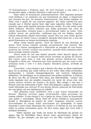 12 homossexuais e lésbicas aqui. Se você levantar a sua mão e se 
arrepender agora, o Senhor libertará a cada um de vocês." 
Doze mãos se levantaram instantaneamente. Oito daquelas pessoas 
eram lésbicas e no momento em que levantaram as mãos, a Impressão 
que tivemos foi que, de maneira sobrenatural, elas foram jogadas ao 
chão com o golpe de um martelo gigante. Eu tinha certeza em meu 
coração que o Senhor queria fazer algo mais naquelas vidas. Dirigi-me, 
portanto, para onde aquelas pessoas estavam caídas. Eu não sabia nada 
sobre lésbicas. Pensava somente que todas possuíam um corte de 
cabelo masculino, vestiam jeans e perturbavam todos ao redor. Uma 
mulher jovem em particular, confessou que ela era lésbica, porém, 
evitava demonstrar aquele estereótipo usual. Ela era uma linda garota 
de 21 anos de idade, loura e saudável. Quando olhei para ela, a sua tão 
gentil fisionomia se tornou terrivelmente sombria. 
Disse então àquela garota: "Você foi liberta de um demônio de 
morte. Você tentou cometer suicídio recentemente, não tentou?" Ela 
começou a chorar amargamente e dobrando as mangas de sua blusa, 
mostrou-me recente cicatriz nos punhos, quando duas semanas antes, 
havia tentado cometer suicídio. 
Pouco mais de um ano depois quando voltei àquela igreja, me 
alegrei muito em ver aquela linda jovem servindo no grupo de louvor. 
Ela correu para mim e com um grande sorriso mostrou-me uma 
fotografia e disse-me: "Gostaria que você soubesse que me casei a três 
semanas atrás e este é o meu esposo. Estamos juntos, servindo ao 
Senhor." 
Caro leitor, o meu desejo é que o Senhor lhe abra, os olhos espirituais 
para ver as pessoas que estão cativas ao seu redor. Elas estão arruinadas, 
machucadas e vivendo desesperadamente sob terríveis influências 
diabólicas. Os psicólogos ou os psiquiatras não podem ajudá-las. A Palavra 
de Deus nos diz, de maneira bem clara, que determinadas "castas" não 
serão expulsas com um simples comando em nome de Jesus elas não 
sairão exceto, através da oração e do jejum. Meu amigo, é isto que o 
Senhor está nos ordenando a fazer. Você está disposto a pagar o preço para 
trazer liberdade aos cativos? É seu desejo liberar palavras de libertação 
em sua igreja, em sua vizinhança ou cidade? 
Não podemos estar satisfeitos com o que temos alcançado no 
Senhor. Existem terríveis jugos escravizando vidas preciosas em 
nossas cidades. O meu desejo é ver a Igreja de Jesus Cristo se levantando 
com poder e autoridade. Estou farto de vê-los ferindo-se mutuamente 
devido à "divergência de pontos de vista”, enquanto existem tantas 
necessidades ao nosso redor precisando ser priorizadas. O nosso 
chamado é para trazer libertação aos cativos e O Senhor já nos tem dado 
todas as armas necessárias para, em Seu nome, jogar por terra toda e 
qualquer fortaleza. 
Todos aqueles que estão em busca de libertação do pecado ou 
algum tipo de debilidade física devem estar perseverantes diante do 
Senhor. Se, por exemplo, um pai quer ver seu filho curado de alguma 
 