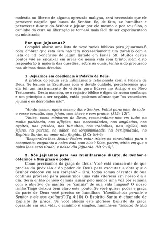 moléstia ou liberto de alguma opressão maligna, será necessário que ele 
persevere naquilo que busca do Senhor. Se, de fato, se humilhar e 
perseverar diante do Senhor e jejuar por ele mesmo e por seu filho, o 
caminho da cura ou libertação se tornará mais fácil de ser experimentado 
ou ministrado. 
Por que jejuamos? 
Compilei abaixo uma lista de nove razões bíblicas para jejuarmos.É 
bom lembrar que esta lista não tem necessariamente um paralelo com a 
lista de 12 benefícios do jejum listado em Isaías 58. Muitos destes 
pontos vão se encaixar em áreas de nossa vida com Cristo, além disto 
responderão à maioria das questões, sobre as quais, tenho sido procurado 
nas últimas duas décadas. 
1. Jejuamos em obediência à Palavra de Deus. 
A prática do jejum está intimamente relacionada com a Palavra de 
Deus. Se lermos as Escrituras com o devido cuidado, perceberemos que 
ela foi um instrumento de vitória para líderes no Antigo e no Novo 
Testamento. Desta maneira, se o registro bíblico é digno de nossa confiança 
e um princípio a ser seguido, então podemos afirmar que "os vencedores 
jejuam e os derrotados não”. 
“Ainda assim, agora mesmo diz o Senhor: Voltai para mim de todo 
o vosso coração, com jejum, com choro e com pranto. (J12: 12)”. 
"Antes, como ministros de Deus, recomendamo-nos em tudo: na 
muita paciência, nas aflições, nas necessidades, nas angústias, nos 
açoites, nas prisões, nos tumultos, nos trabalhos, nas vigílias, nos 
jejuns, na pureza, no saber, na longanimidade, na benignidade, no 
Espírito Santo, no amor não fingido. (2 Cr 6:4-6) 
“Respondeu-lhes Jesus: Podem estar tristes os convidados para o 
casamento, enquanto o noivo está com eles? Dias, porém, virão em que o 
noivo lhes será tirado, e nesse dia jejuarão. (Mt 9:15)”. 
2. Nós jejuamos para nos humilharmos diante do Senhor e 
obtermos a Sua graça e poder. 
Como precisamos da graça de Deus! Você está consciente de que 
precisa da provisão e do poder de Deus para executar a obra que o 
Senhor colocou em seu coração? – Ora, todos somos carentes de Sua 
contínua provisão para possuirmos uma vida vitoriosa em nosso dia a 
dia. Seria então penoso demais jejuar pelo menos uma vez por semana 
com o objetivo de manter os "canais" de sua vida limpos? O nosso 
irmão Tiago deixou bem claro este ponto. Se você quiser poder e graça 
da parte de Deus você precisa se humilhar: "Humilhai-vos perante o 
Senhor e ele vos exaltará”.(Tg 4:10) O Espírito Santo é chamado de 
Espírito da graça. Se você almeja este glorioso Espírito da graça 
operante em sua vida, o caminho é simples, humilhe-se "debaixo de Sua 
 