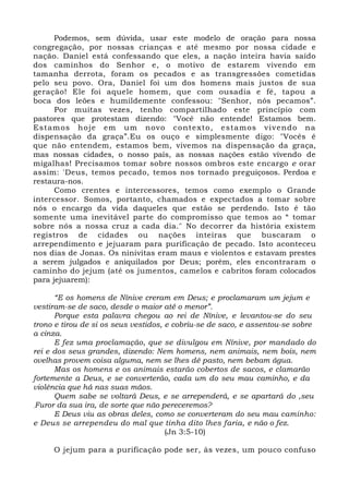 Podemos, sem dúvida, usar este modelo de oração para nossa 
congregação, por nossas crianças e até mesmo por nossa cidade e 
nação. Daniel está confessando que eles, a nação inteira havia saído 
dos caminhos do Senhor e, o motivo de estarem vivendo em 
tamanha derrota, foram os pecados e as transgressões cometidas 
pelo seu povo. Ora, Daniel foi um dos homens mais justos de sua 
geração! Ele foi aquele homem, que com ousadia e fé, tapou a 
boca dos leões e humildemente confessou: "Senhor, nós pecamos”. 
Por muitas vezes, tenho compartilhado este princípio com 
pastores que protestam dizendo: "Você não entende! Estamos bem. 
Estamos hoje em um novo contexto, estamos vivendo na 
dispensação da graça”.Eu os ouço e simplesmente digo: "Vocês é 
que não entendem, estamos bem, vivemos na dispensação da graça, 
mas nossas cidades, o nosso país, as nossas nações estão vivendo de 
migalhas! Precisamos tomar sobre nossos ombros este encargo e orar 
assim: 'Deus, temos pecado, temos nos tornado preguiçosos. Perdoa e 
restaura-nos. 
Como crentes e intercessores, temos como exemplo o Grande 
intercessor. Somos, portanto, chamados e expectados a tomar sobre 
nós o encargo da vida daqueles que estão se perdendo. Isto é tão 
somente uma inevitável parte do compromisso que temos ao “ tomar 
sobre nós a nossa cruz a cada dia." No decorrer da história existem 
registros de cidades ou nações inteiras que buscaram o 
arrependimento e jejuaram para purificação de pecado. Isto aconteceu 
nos dias de Jonas. Os ninivitas eram maus e violentos e estavam prestes 
a serem julgados e aniquilados por Deus; porém, eles encontraram o 
caminho do jejum (até os jumentos, camelos e cabritos foram colocados 
para jejuarem): 
“E os homens de Nínive creram em Deus; e proclamaram um jejum e 
vestiram-se de saco, desde o maior até o menor”. 
Porque esta palavra chegou ao rei de Nínive, e levantou-se do seu 
trono e tirou de si os seus vestidos, e cobriu-se de saco, e assentou-se sobre 
a cinza. 
E fez uma proclamação, que se divulgou em Nínive, por mandado do 
rei e dos seus grandes, dizendo: Nem homens, nem animais, nem bois, nem 
ovelhas provem coisa alguma, nem se lhes dê pasto, nem bebam água. 
Mas os homens e os animais estarão cobertos de sacos, e clamarão 
fortemente a Deus, e se converterão, cada um do seu mau caminho, e da 
violência que há nas suas mãos. 
Quem sabe se voltará Deus, e se arrependerá, e se apartará do ,seu 
.Furor da sua ira, de sorte que não pereceremos? 
E Deus viu as obras deles, como se converteram do seu mau caminho: 
e Deus se arrependeu do mal que tinha dito lhes faria, e não o fez. 
(Jn 3:5-10) 
O jejum para a purificação pode ser, às vezes, um pouco confuso 
 