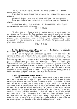 "De jejuar estão enfraquecidos os meus joelhos, e a minha 
carne emagrece. 
E ainda lhes sirvo de opróbrio; quando me contemplam, movem as 
cabeças. 
Ajuda-me, Senhor Deus meu: salva-me segundo a tua misericórdia. 
Para que saibam que nisto está a tua mão, e que tu, Senhor, o 
fizeste. 
Amaldiçoem eles, mas abençoa tu: levantem-se, mas fiquem 
confundidos; e alegre-se o teu servo. 
(Sl 109: 24-28) 
"E disse-me: A minha graça te basta, porque o meu poder se 
aperfeiçoa na fraqueza. De boa vontade pois me gloriarei nas minhas 
fraquezas, para que em mim habite o poder de Cristo. Pelo que sinto 
prazer nas fraquezas, nas injúrias, nas necessidades, nas 
perseguições, nas angústias por amor de Cristo. Porque quando estou 
fraco então sou forte. 
(2 Co 12: 9,10) 
6. Nós jejuamos para obter da parte do Senhor o suporte 
necessário para executar a Sua obra. 
Os líderes da igreja em Antioquia jejuaram e oraram antes de 
enviarem Barnabé e Saulo. Aqueles líderes fizeram a escolha certa, 
pois buscavam o pleno sucesso na jornada que seria empreendida por 
aqueles apóstolos. Barnabé e Saulo sempre seguiram os mesmos 
passos executados por eles em Antioquia. Todas as vezes que 
estabeleciam uma igreja em uma cidade, eles oravam e jejuavam antes de 
apontarem os presbíteros daquela cidade. A prática do jejum e oração 
foi um instrumento por excelência para conduzi-los nesta difícil 
escolha e assim, assegurar o sucesso da pregação do Evangelho e o 
crescimento da igreja na cidade. (Veja Atos 13:3,4; 14:23). 
7. Nós jejuamos em tempo de crise. 
O homem sempre recorreu a Deus em oração e jejum em tempos 
de crise. O livro de Ester registra o que, provavelmente, foi o tempo mais 
crítico da história do povo judeu. Embora o brutal massacre imposto 
aos judeus por Hitler exterminasse cerca de seis milhões de judeus na 
Segunda Guerra, milhares de judeus ainda viviam em outros países no 
mundo. No tempo de Ester, entretanto, os judeus ainda não tinham 
sido dispersos e Hamã estava, literalmente, na eminência de ter 
sucesso em seu objetivo macabro de destruir toda a raça judia. O rei 
medo-persa já tinha assinado o atestado de óbito daquela nação, 
quando Ester trouxe uma palavra aos judeus. Ela lhes pedia para 
estarem em um propósito de jejum antes dela arriscar a sua vida ao 
entrar na presença do rei e pedir misericórdia para o seu povo. 
 