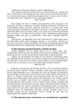 “Então disse Ester que tomasse a dizer a Mardoqueu”: 
Vai, ajunta a todos os judeus que se acharem em Susã, e jejuai por 
mim e não comais nem bebais por três dias, nem de dia nem de noite, e 
eu e as minhas moças também assim jejuaremos; e assim irei ter com o 
rei ainda que não é segundo a lei; e, perecendo, pereço.” 
(Et 4:15,16) 
Em tempos de crise, o ideal é procurarmos estar em jejum, nos 
abstendo de toda e qualquer comida e bebida. Contudo, eu jamais te 
recomendaria fazer isto por mais de três dias, a menos que, você 
esteja gozando literalmente da glória de Deus e possua uma palavra 
específica Dele para tal. Ester pediu a seu povo que estivesse jejuando 
por três dias e, no final deste período, Deus transformou toda aquela 
situação caótica em que se encontrava o Seu povo, trazendo poderosa 
libertação. 
Novamente, no Segundo Livro das Crônicas 20, Judá estava para 
ser destruída pelos seus inimigos quando, o rei Josafá, ordenou ao 
seu povo um jejum. Como resultado, eles foram testemunhas de um dos 
mais dramáticos atos de libertação sobrenatural registrados na Bíblia. 
8. Nós jejuamos quando buscamos a direção de Deus. 
"Então apregoei ali um jejum junto ao rio Aava, para nos 
humilharmos diante da face de nosso Deus para lhe pedirmos caminho 
direito para nós, e para nossos filhos e para toda a nossa fazenda. 
Porque me envergonhei de pedir ao rei exército e cavaleiros para 
nos defenderem do inimigo no caminho, porquanto tínhamos falado ao 
rei, dizendo: a mão do nosso Deus é sobre todos os que, 0 buscam para 
o bem, mas a sua força e a sua ira sobre todos os que O deixam.” 
(Ed 8:21-23) 
Quando você precisa da direção de Deus ou se encontra confuso 
acerca de qual caminho tomar, a melhor coisa que você pode fazer é 
jejuar Especialmente em se tratando da área de relação interpessoal, 
em particular, irmãos que estão na fase de escolha sobre com quem se 
casar. O Senhor ensinou-me este princípio antes de me casar e eu 
jejuava por minha esposa antes mesmo de conhecê-la. Eu tinha a plena 
certeza que o Senhor não tinha me chamado para o celibato e, 
certamente Ele sabia quem era ela e onde estava. Assim, armado com 
este pensamento perseverava em meu jejum. Posteriormente Bonnie e 
eu comparamos as nossas anotações e descobrimos que no momento 
mais crítico de sua vida, após seus pais se divorciarem, ela entrou em 
profunda crise. E exatamente durante aquele período, sem ter a 
mínima noção do que acontecia, senti o desejo de orar por ela, 
ministrando-lhe suporte e libertação. 
9. Nós jejuamos para crescermos no entendimento espiritual 
 