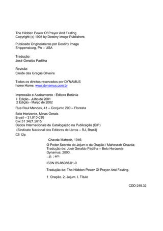 The Hildden Power Of Prayer And Fasting 
Copyright (c) 1998 by Destiny Image Publishers 
Publicado Originalmente por Destiny Image 
Shippensburg, PA – USA 
Tradução: 
José Geraldo Padilha 
Revisão 
Cleide das Graças Oliveira 
Todos os direitos reservados por DYNAMUS 
home Home: www.dynamus.com.br 
Impressão e Acabamento : Editora Betânia 
I Edição - Julho de 2001 
2 Edição - Março de 2002 
Rua Raul Mendes, 41 – Conjunto 200 – Floresta 
Belo Horizonte, Minas Gerais 
Brasil – 31.010-030 
0xx 31 3421.2815 
Dados Internacionais de Catalogação na Publicação (CIP) 
(Sindicato Nacional dos Editores de Livros – RJ, Brasil) 
C5 12p 
Chavda Mahesh, 1946- 
O Poder Secreto do Jejum e da Oração / Mahesssh Chavda; 
Tradução de: José Geraldo Padilha – Belo Horizonte 
Dynamus, 2000. 
...p. ; em 
ISBN 85-88088-01-0 
Tradução de: The Hildden Power Of Prayer And Fasting. 
1 Oração. 2. Jejum. I. Título 
CDD-248.32 
 