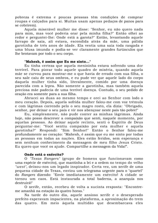 pobreza é extrema e poucas pessoas têm condições de comprar 
roupas e calçados para si. Muitas usam apenas pedaços de panos para 
se cobrirem). 
Aquela miserável mulher me disse: "Senhor, eu não quero nada 
para mim, mas você poderia orar pela minha filha?" Então olhei ao 
redor e perguntei-lhe: Onde está a garota?" Então, levantando aquele 
farrapo de saia, ali estava, escondida atrás da mãe, uma pálida 
garotinha de três anos de idade. Ela vestia uma saia toda rasgada e 
uma blusa imunda e podia-se ver claramente grandes furúnculos que 
lhe brotavam por todo o seu corpo. 
"Mahesh, é assim que Eu me sinto..." 
Eu tinha certeza que aquela menininha estava sofrendo uma dor 
terrível. Para piorar todo aquele quadro de miséria, quando aquela 
mãe se curvou para mostrar-me o que havia de errado com sua filha, o 
seu xale caiu de seus ombros, e eu pude ver que aquele lado do corpo 
daquela mulher tinha sido, literalmente, comido por uma doença 
parecida com a lepra. Não somente a garotinha, mas também aquela 
preciosa mãe padecia de uma terrível doença. Contudo, o seu pedido de 
oração era somente para a sua filha. 
Abracei as duas ao mesmo tempo e orei ao Senhor com lodo o 
meu coração. Depois, aquela sofrida mulher falou-me com voz trêmula 
e com lágrimas correndo pelo o seu magro rosto, ela dizia: "Obrigado, 
senhor, por deixar o seu país e vir nos abençoar neste país tão pobre!" 
Eu, simplesmente, não pude conter as minhas lágrimas. Ainda 
hoje, não posso descrever a compaixão que senti, naquele momento, por 
aquelas pessoas. Ao deixar aquele recinto, senti o Espírito de Deus 
perguntar-me: "Você sentiu compaixão por esta mulher e aquela 
garotinha?" Respondi: "Sim Senhor!" Então o Senhor falou-me 
profundamente ao coração: "Mahesh, é assim que eu me sinto por todas 
as pessoas em todas as nações. Eles estão feridos, sem esperança e 
sem nenhum conhecimento da mensagem de meu filho Jesus Cristo. 
Eu quero que você os ajude. Compartilhe a mensagem da Vida!”. 
Onde está o exército? 
O "Texas Rangers" (grupo de homens que funcionavam como 
uma espécie de exército), que mantinha a lei e a ordem no tempo do velho 
"west", deixou-nos um legado inspirador. Certa vez, um xerife de uma 
pequena cidade do Texas, enviou um telegrama urgente para o "quartel" 
do Rangers dizendo: "Envie imediatamente um exército! A cidade se 
tornou um caos. Está instaurada a total baderna, a anarquia nos 
destruirá!" 
O xerife, então, recebeu de volta a sucinta resposta: "Encontre-me 
amanhã na estação às quatro horas." 
Na tarde do outro dia, aquele ansioso xerife e o desesperado 
prefeito esperavam impacientes, na plataforma, a aproximação do trem 
das quatro. Em meio àquela multidão que desembarcava eles 
 
