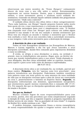 observaram um único membro do "Texas Rangers" calmamente 
descer do trem com o seu rifle sobre o ombro. Entusiasmados, 
esperavam ver outros homens. Porém, para o desapontamento de 
ambos, o trem novamente partiu e nenhum outro soldado de-sembarcou. 
Correndo em direção àquele solitário soldado eles perguntaram 
ansiosamente: "Onde está o exército?" 
O soldado olhou dentro dos olhos deles e disse categoricamente: 
"Para cada baderna, um Ranger" Aquele pequeno homem sabia muito 
bem quem ele era, o que representava e a extensão de sua autoridade. 
A minha mensagem para você é simplesmente esta: "O Senhor 
tem chamado você como um 'Ranger' para colocar em ordem algum 
tumulto”.A sua missão é ter em seu coração o mesmo sentimento que 
Deus tem em relação ao mundo e realizar o ministério que o Senhor 
tem confiado a você. Ele já nos concedeu toda a autoridade necessária, 
a sua insígnia e toda arma necessária para a destruição do inimigo. 
A descrição da obra a ser realizada 
Todos os três Evangelhos sinópticos (os Evangelhos de Mateus, 
Marcos e Lucas) registram o dia em que Jesus concedeu a seus 
discípulos autoridade, dando-lhes comando para expulsarem demônios 
e curar os enfermos. 
E então, se dirigiu a seus discípulos: a seara, na verdade é 
grande, mas os trabalhadores são poucos. Rogai, pois, ao Senhor da 
seara que mande trabalhadores para a sua seara. Tendo chamado os 
seus discípulos, deu-lhes Jesus autoridade sobre os espíritos imundos, 
para expelir e para curar toda sorte de doenças e enfermidades. 
(Mt 9:37-10:1) 
A descrição desta obra a ser realizada foi, na verdade, parcial por 
duas razões. Primeira, isto foi "apenas uma leve pincelada", uma 
palavra introdutória aos discípulos. Poderíamos também considerar 
esta palavra como um teste prévio ou uma amostra da nova realidade 
de vida que os discípulos viveriam após a obra de Jesus ser consumada 
na cruz e, posteriormente o batismo no Espírito Santo. Segunda, os 
discípulos enfrentariam um demônio, aparentemente insuperável, 
que atormentava aquele menino resistindo-lhes o comando (Mt 17:14- 
21). Foi naquele dia que os discípulos aprenderam sobre o incrível poder 
da oração e do jejum. 
Por que eu, Senhor? 
Muitos cristãos fogem de suas responsabilidades para com 
os outros, porém, eles não percebem que estão simplesmente seguindo 
o exemplo de Caim, que deu a seguinte resposta à pergunta inquiridora do 
Senhor acerca de seu irmão: "Sou eu guardador de meu irmão?" A resposta 
do Senhor foi e ainda continua a ser: " Sim" 
O profeta Jeremias, expressamente frisou a eterna conseqüência 
de nossa responsabilidade em ajudar a resgatar outros: casa de Davi, 
 