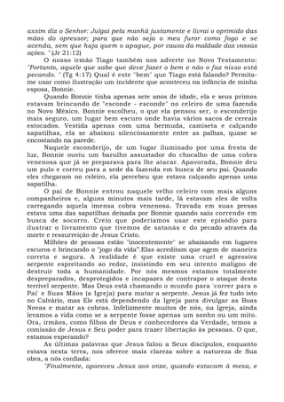 assim diz o Senhor: Julgai pela manhã justamente e livrai o oprimido das 
mãos do opressor; para que não seja o meu furor como fogo e se 
acenda, sem que haja quem o apague, por causa da maldade das vossas 
ações. " (Jr 21:12) 
O nosso irmão Tiago também nos adverte no Novo Testamento: 
"Portanto, aquele que sabe que deve fazer o bem e não o faz nisso está 
pecando. " (Tg 4:17) Qual é este "bem" que Tiago está falando? Permita-me 
usar como ilustração um incidente que aconteceu na infância de minha 
esposa, Bonnie. 
Quando Bonnie tinha apenas sete anos de idade, ela e seus primos 
estavam brincando de "esconde - esconde" no celeiro de uma fazenda 
no Novo México. Bonnie escolheu, o que ela pensou ser, o esconderijo 
mais seguro, um lugar bem escuro onde havia vários sacos de cereais 
estocados. Vestida apenas com uma bermuda, camiseta e calçando 
sapatilhas, ela se abaixou silenciosamente entre as palhas, quase se 
encostando na parede. 
Naquele esconderijo, de um lugar iluminado por uma fresta de 
luz, Bonnie ouviu um barulho assustador do chocalho de uma cobra 
venenosa que já se preparava para lhe atacar. Apavorada, Bonnie deu 
um pulo e correu para a sede da fazenda em busca de seu pai. Quando 
eles chegaram no celeiro, ela percebeu que estava calçando apenas uma 
sapatilha. 
O pai de Bonnie entrou naquele velho celeiro com mais alguns 
companheiros e, alguns minutos mais tarde, lá estavam eles de volta 
carregando aquela imensa cobra venenosa. Travada em suas presas 
estava uma das sapatilhas deixada por Bonnie quando saiu correndo em 
busca de socorro. Creio que poderíamos usar este episódio para 
ilustrar o livramento que tivemos de satanás e do pecado através da 
morte e ressurreição de Jesus Cristo. 
Milhões de pessoas estão "inocentemente" se abaixando em lugares 
escuros e brincando o "jogo da vida”.Elas acreditam que agem de maneira 
correta e segura. A realidade é que existe uma cruel e agressiva 
serpente espreitando ao redor, insistindo em seu intento maligno de 
destruir toda a humanidade. Por nós mesmos estamos totalmente 
despreparados, desprotegidos e incapazes de contrapor o ataque desta 
terrível serpente. Mas Deus está chamando o mundo para 'correr para o 
Pai' e Suas Mãos (a Igreja) para matar a serpente. Jesus já fez tudo isto 
no Calvário, mas Ele está dependendo da Igreja para divulgar as Boas 
Novas e matar as cobras. Infelizmente muitos de nós, na Igreja, ainda 
levamos a vida como se a serpente fosse apenas um sonho ou um mito. 
Ora, irmãos, como filhos de Deus e conhecedores da Verdade, temos a 
comissão de Jesus e Seu poder para trazer libertação às pessoas. O que, 
estamos esperando? 
As últimas palavras que Jesus falou a Seus discípulos, enquanto 
estava nesta terra, nos oferece mais clareza sobre a natureza de Sua 
obra, a nós confiada: 
"Finalmente, apareceu Jesus aos onze, quando estavam à mesa, e 
 