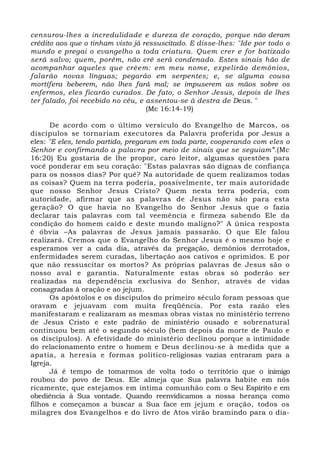 censurou-lhes a incredulidade e dureza de coração, porque não deram 
crédito aos que o tinham visto já ressuscitado. E disse-lhes: "Ide por todo o 
mundo e pregai o evangelho a toda criatura. Quem crer e for batizado 
será salvo; quem, porém, não crê será condenado. Estes sinais hão de 
acompanhar aqueles que crêem: em meu nome, expelirão demônios, 
falarão novas línguas; pegarão em serpentes; e, se alguma cousa 
mortífera beberem, não lhes fará mal; se impuserem as mãos sobre os 
enfermos, eles ficarão curados. De fato, o Senhor Jesus, depois de lhes 
ter falado, foi recebido no céu, e assentou-se à destra de Deus. " 
(Mc 16:14-19) 
De acordo com o último versículo do Evangelho de Marcos, os 
discípulos se tornariam executores da Palavra proferida por Jesus a 
eles: "E eles, tendo partido, pregaram em toda parte, cooperando com eles o 
Senhor e confirmando a palavra por meio de sinais que se seguiam”.(Mc 
16:20) Eu gostaria de lhe propor, caro leitor, algumas questões para 
você ponderar em seu coração: "Estas palavras são dignas de confiança 
para os nossos dias? Por quê? Na autoridade de quem realizamos todas 
as coisas? Quem na terra poderia, possivelmente, ter mais autoridade 
que nosso Senhor Jesus Cristo? Quem nesta terra poderia, com 
autoridade, afirmar que as palavras de Jesus não são para esta 
geração? O que havia no Evangelho do Senhor Jesus que o fazia 
declarar tais palavras com tal veemência e firmeza sabendo Ele da 
condição do homem caído e deste mundo maligno?" A única resposta 
é óbvia –As palavras de Jesus jamais passarão. O que Ele falou 
realizará. Cremos que o Evangelho do Senhor Jesus é o mesmo hoje e 
esperamos ver a cada dia, através da pregação, demônios derrotados, 
enfermidades serem curadas, libertação aos cativos e oprimidos. E por 
que não ressuscitar os mortos? As próprias palavras de Jesus são o 
nosso aval e garantia. Naturalmente estas obras só poderão ser 
realizadas na dependência exclusiva do Senhor, através de vidas 
consagradas à oração e ao jejum. 
Os apóstolos e os discípulos do primeiro século foram pessoas que 
oravam e jejuavam com muita freqüência. Por esta razão eles 
manifestaram e realizaram as mesmas obras vistas no ministério terreno 
de Jesus Cristo e este padrão de ministério ousado e sobrenatural 
continuou bem até o segundo século (bem depois da morte de Paulo e 
os discípulos). A efetividade do ministério declinou porque a intimidade 
do relacionamento entre o homem e Deus declinou-se à medida que a 
apatia, a heresia e formas político-religiosas vazias entraram para a 
Igreja. 
Já é tempo de tomarmos de volta todo o território que o inimigo 
roubou do povo de Deus. Ele almeja que Sua palavra habite em nós 
ricamente, que estejamos em íntima comunhão com o Seu Espírito e em 
obediência à Sua vontade. Quando reenvidicamos a nossa herança como 
filhos e começamos a buscar a Sua face em jejum e oração, todos os 
milagres dos Evangelhos e do livro de Atos virão bramindo para o dia- 
 
