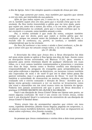 a-dia da Igreja. Isto é tão simples quanto a oração de Jesus por nós: 
"Não rogo somente por estes, mas também por aqueles que vierem 
a crer em mim, por intermédio da sua palavra. 
Afim de que todos sejam um; e como és tu, ó pai, em mim e eu 
em ti, também sejam eles em nós; para que o mundo creia que tu me 
enviaste. Eu lhes tenho transmitido a glória que me tens dado, para 
que sejam um, como nós o somos ,Eu neles, e tu em mim, afim de que 
sejam aperfeiçoados na unidade, para que o mundo conheça que tu 
me enviaste e o amaste, como também amaste a mim. 
Pai, a minha vontade é que onde Eu estou, estejam também 
comigo os que me deste, para que vejam a minha glória que me 
confiaste, porque me amaste antes da fundação do mundo. Pai justo, o 
mundo não te conheceu; eu, porém, te conheci, e também estes 
compreenderam que tu me enviaste. 
Eu lhes fiz conhecer o teu nome e ainda o farei conhecer, a fim de 
que o amor com que me amaste esteja neles, e eu neles esteja. 
(Jo 17: 20-26) 
A descrição da obra que Jesus deu a Seus discípulos há dois 
mil anos atrás ainda se aplica à Sua Igreja nos dias de hoje. Assim como 
os discípulos foram orientados, em Mateus 17:21, para orarem e 
jejuarem para serem vitoriosos diante de qualquer obstáculo em suas 
vidas, eu e você somos também comissionados a jejuarmos e orarmos 
nos dias de hoje. Assim como o Senhor confiou aos discípulos a 
responsabilidade da pregação do evangelho para arrependimento, de 
orar pelos enfermos e expulsar os demônios, as mesmas coisas também 
são esperadas de mim e de você! O que irei te dizer talvez possa lhe 
parecer estranho, mas é a genuína palavra de Deus: "A você foi dada 
também a autoridade de ressuscitar os mortos, embora isto deva ser 
realizado sob o estrito comando e direção de Deus." Acredito que a 
Igreja nesta geração começará a ver os mortos se levantarem como 
um sinal e maravilha em um nível nunca visto na história da Igreja. 
Todavia isto jamais acontecerá até que o povo de Deus descubra e 
pratique O PODER SECRETO DO JEJUM E DA ORAÇÃO. 
Você é um discípulo de Jesus Cristo? Deixe-me clarear este ponto, se 
existe alguma confusão: Se você é um crente em Cristo Jesus, então 
você é um discípulo! Qual é a natureza do ministério de um discípulo de 
Jesus Cristo? O Senhor disse: 
"Estes sinais hão de acompanhar aqueles que crêem: em meu 
nome, expelirão demônios; falarão novas línguas; pegarão em serpentes; e, 
se alguma cousa mortífera beberem, não lhes fará mal; se impuserem as 
mãos sobre enfermos, eles ficarão curados. " 
(Mc 16:17,18) 
As pessoas que Jesus comissionou e enviou dois a dois eram pessoas 
 