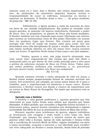 comuns como eu e você, mas o Senhor não estava importando com 
isto. As atribuições do ministério daqueles homens incluía a 
responsabilidade de curar os enfermos, ressuscitar os mortos e 
expulsar os demônios. O Senhor disse a eles: "... de graça recebeste, 
de graça dai. " (Mt 10: 8b) 
Infelizmente, a Igreja perdeu a visão da natureza da obra 
em favor de um cômodo comportamento. Ela prefere se esconder entre 
quatro paredes, se assentar em bancos confortáveis, limitando o poder 
de Deus. Ora, os propósitos, os planos de Deus não foram mudados. 
O Senhor também nos tem chamado para trazer libertação aos cativos, 
para sermos as testemunhas vivas de Seu poder libertador em nossos 
dias em qualquer lugar que formos. Nos custará um preço para 
carregar este nível de unção em nossas vidas para curar; isto nos 
demandará uma vida disciplinada de jejum e oração. Mas queridos, se 
não existir nenhum objetivo ou alvo em nosso viver, nunca seremos 
nada em Cristo. O apóstolo Paulo tomou Cristo como o seu alvo máximo: 
"Irmãos, quanto a mim, não julgo havê-lo alcançado; mas 
uma cousa faço: esquecendo-me das cousas que para trás ficam e 
avançando para as que diante de mim estão, prossigo para o alvo para 
o prêmio da soberana vocação de Deus em Cristo Jesus. Todos, pois, 
que somos perfeitos, tenhamos este sentimento; e, se, porventura 
pensais doutro modo, também isto Deus vos esclarecerá. 
(Fp 3:3-15) 
Quando estamos vivendo o estilo adequado de vida em Jesus, o 
Senhor estará sempre proporcionando formas de estarmos servindo aos 
outros. Isto acontecerá, por exemplo, na nossa rotina diária de ir para o 
trabalho, para o supermercado ou abastecer o nosso carro. Nestes 
momentos, o Senhor estará nos dando a chance de repartirmos com 
os outros as Boas Novas do Evangelho. Foi assim que aconteceu com os 
discípulos. 
Aprenda com a história 
A história é uma grande professora e, aquelas gerações que têm 
observado as suas lições foram mais sábias que aquelas que foram 
distraídas. O difícil período, que circundou a Segunda Guerra mundial e o 
holocausto judeu, possui muitos exemplos que demonstram a urgente 
necessidade dos filhos da Luz se posicionarem contra os filhos das trevas. 
Durante aqueles anos tenebrosos de guerra, alguns indivíduos 
se levantaram com coragem e visão tendo o viver como um "farol 
iluminado" que lançava luz contra a sinistra nuvem de morte que 
pairava sobre toda a Europa. Apesar de toda opressão e tirania vivida 
sob a carnificina do terceiro Reich de Hitler, alguns intrépidos, em meio 
a tanta escravidão, ousaram a exercitar a sua liberdade para escolher 
um viver adequado no Senhor e assim fazendo, foram fonte de provisão 
 