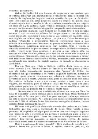 espiritual para muitos. 
Oskar Schindler foi um homem de negócios e um nazista que 
intentava construir um império social e financeiro para si mesmo em 
virtude da exploração daquela caótica ocasião de guerra. Schindler 
não teve sucesso em seus negócios antes ou depois da guerra, mas 
durante aquele terrível confronto ele se envolveu pessoalmente no resgate 
de mais de 1.200 judeus, cujas vidas e linhagem seriam extintas para 
sempre nos fornos ou câmaras de gás dos campos de extermínio nazista. 
De alguma maneira, este homem de negócio teve o seu coração 
tocado. O seu sistema de valores foi completamente transformado e, 
como resultado, começou a direcionar a sua fábrica de munição para 
um negócio voltado a resgatar vidas. Um por um, Oskar fez com que 
judeus refugiados e prisioneiros fossem transferidos para a sua 
fábrica de munição como "escravos" e, propositalmente, ordenava seus 
trabalhadores fabricarem munições com defeitos. Com o tempo, a 
situação econômica no país se tornou desesperadora. Schindler começou, 
então, vender seus bens pessoais e arriscar a sua própria vida na 
compra de vidas de mais judeus para livrá-los da morte nos campos de 
concentração. Finalmente, como as forças aliadas começaram a entrar 
nas fronteiras alemãs libertando a Europa, Schindler, ainda oficialmente 
considerado um membro do partido nazista, foi forçado a abandonar a 
Alemanha. 
Em um filme que relata a história verídica deste homem, uma 
cena mostra o seu último adeus às centenas de refugiados judeus 
que ele tinha pessoalmente resgatado das "garras" de Hitler. No 
momento em que contempla os rostos daqueles homens, Schindler 
percebeu quão poucos eles eram em relação à milhares que foram 
arrastados para a morte. Quando olhou para os poucos bens que ainda 
lhe restava, inclusive o carro que estava prestes o usar para a sua 
viagem, ele exclamou para si mesmo: "Mais dez vidas, mais dez vidas 
pelo menos poderiam ter sido salvas se eu tivesse vendido o resto de 
minhas coisas. Eu poderia ter feito muito, muito mais." 
No momento em que assisti esta dramática cena no filme "A 
lista de Schindler", o meu coração saltou dentro de mim. Oskar Schindler 
gastou toda a fortuna que tinha feito para comprar vidas que estavam 
na lista de morte de Hitler. As 1.200 pessoas salvas se multiplicaram para 
mais de 6.000; 6 milhões foram brutalmente esmagadas e destas, outras 
milhões foram privadas de nascer. 
Há uma voz profética clamando através das palavras de Oskar 
Schindler que diz, com a autoridade de Deus: "Sem Cristo a vida 
perecerá. O propósito principal para todos os crentes é resgatar aqueles 
que perecem sob a escravidão do pecado e caminham para a morte 
eterna. A comissão para todos os crentes é simplesmente salvar 
outros." Em outras palavras o único aspecto eterno de nossa 
existência nesta terra é o nosso investimento na Vida eterna de outros. 
Qual é a natureza do seu chamado? – Sem sombra de duvida é ser 
igual a Jesus em palavras e feitos. A melhor maneira, creio eu, de 
 