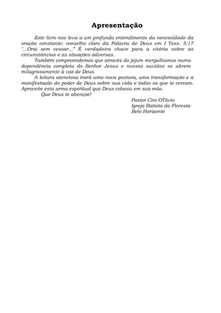 Apresentação 
Este livro nos leva a um profundo entendimento da necessidade da 
oração constante; conselho claro da Palavra de Deus em I Tess. 5:17 
"...Orai sem cessar...” É verdadeira chave para a vitória sobre as 
circunstâncias e as situações adversas. 
Também compreendemos que através do jejum mergulhamos numa 
dependência completa do Senhor Jesus e nossos ouvidos se abrem 
milagrosamente à voz de Deus. 
A leitura atenciosa trará uma nova postura, uma transformação e a 
manifestação do poder de Deus sobre sua vida e todos os que te cercam. 
Aproveite esta arma espiritual que Deus colocou em sua mão. 
Que Deus te abençoe! 
Pastor Ciro OTávio 
Igreja Batista da Floresta 
Belo Horizonte 
 