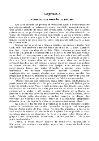Capítulo 5 
HUMILDADE: A POSIÇÃO DE TRIUNFO 
Em 1986 durante um período de 40 dias de jejum, o Senhor falou-me 
que estava enviando um avivamento, a nível mundial e, conseqüentemente, 
uma grande colheita de vidas sem precedentes. Acredito que estamos 
entrando em um período que poderíamos chamar de pós-carismático ou 
"onda" de avivamento. Já estamos começando a ver as primeiras gotas 
desta chuva da unção e glória de Deus. A primeira impressão que o 
Senhor colocou em meu espírito sobre esta grande colheita foi a mais 
de 10 anos atrás. 
Muitos outros profetas e líderes cristãos, incluindo o irmão Paul 
Cain, têm tido também a mesma visão por mais de 10 anos. Acredito 
que hoje, como nos dias do profeta Elias, estamos presenciando o 
início de um grande derramamento do Espírito. O que estamos vendo, 
na verdade, é uma pequena nuvem no horizonte (não é maravilhoso?). 
Todavia, o que se segue a esta pequena nuvem é um grande mover e 
fluir de Deus nestes dias em escala nunca vista em nenhuma 
geração! Acredito que até mesmo o menor grupo de oração não poderá 
se conter dentro dos prédios das igrejas. Com certeza haverá 
congregações locais que serão obrigadas a realizar seus cultos 
dominicais em estádios esportivos. Existirá também tantos 
reavivamentos em nossas cidades que mesmo o mais secular dos 
programas de rádio ou televisão estarão reportando o mover de Deus em 
Sua igreja. Permita-me por um momento me deleitar em um sonho: 
`Quinze pessoas que nasceram cegas estão agora vendo,depois de 
participarem da reunião de culto pela manhã na igreja de Dallas que se 
reúne no estádio local. Vinte e cinco pessoas que têm levado suas vidas 
confinadas em cadeiras de rodas por motivo de várias enfermidades 
começaram a andar e até mesmo a pular diante de milhares de 
pessoas durante um culto de reavivamento em Mobile, Alabama, nesta 
tarde. Policiais estão discutindo a melhor maneira de dispor das 
centenas de cadeiras de rodas, muletas e dispositivos ortopédicos 
deixados para trás depois de todos os cultos acontecidos na cidade.' 
Eu almejo o dia em que os programas de rádio e televisão estarão 
cheios de noticiários acerca dos tremendos milagres realizados pelo 
Senhor Jesus antes de Sua vinda. No entanto, queridos, a Igreja só 
será capaz de operar na plenitude do Espírito Santo quando os seus 
membros viverem na plenitude de Deus em suas vidas. Como obter 
graça? – Nos humilhando. Provérbios 3:34 diz que Deus "...dá a sua 
graça aos humildes. " 
Jesus, o nosso maior modelo de ministério, discipulado e 
liderança, nos mostrou o caminho. Veja o que o Apóstolo Paulo disse 
aos filipenses: 
 