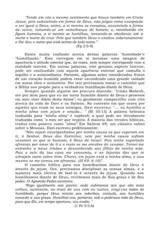 "Tende em vós o mesmo sentimento que houve também em Cristo 
Jesus, pois subsistindo em forma de Deus, não julgou como usurpação 
o ser igual a Deus; antes, a si mesmo se esvaziou, assumindo a forma 
de servo, tomando-se em semelhança de homem; e, reconhecido em 
figura humana, a si mesmo se humilhou, tornando-se obediente até a 
morte e morte de cruz. Pelo que também Deus o exaltou soberanamente 
e lhe deu o nome que está acima de todo nome.” 
(Fp 2:5-9) 
Existe muita confusão acerca destas palavras "humildade"e 
"humilhação." Elas carregam em si mesmas uma imagem de 
aparência e atitude exterior que, às vezes, nem sempre corresponde com a 
realidade interior. Em outras palavras, este genuíno aspecto Interior, 
pode ser confundido com aquela aparência exterior que camufla o 
orgulho e a autoconfiança. Portanto, algumas ações consideradas frutos 
de um coração humilde podem estar escondendo uma grande vaidade 
em nossa obra e ministério. Por isto precisamos tomar o caminho que 
a Bíblia nos propõe para a verdadeira humilhação diante de Deus. 
Sempre quando alguém me procura dizendo: "Irmão Mahesh, 
ore por mim para que eu me torne humilde diante de Deus e persevere 
em meu viver diário desta forma"; eu geralmente compartilho com eles 
acerca da vida de Davi e os Salmos. No contexto em que orava por 
aqueles que eram os seus inimigos, Davi escreveu: "... eu humilho a 
minha alma com jejum e oração... " (SI 35:13) A palavra hebraica 
traduzida para "minha alma" é nephesh, a qual pode ser literalmente 
traduzida como "o meu ser que respira. A maioria das versões bíblicas, 
traduz esta palavra como "alma” Em Salmos 69, um clássico salmo 
sobre o Messias, Davi escreveu profeticamente: 
“Não sejam envergonhados por minha causa os que esperam em 
ti, ó Senhor, Deus dos Exércitos; nem por minha causa sofram 
vexames os que te buscam, ó Deus de Israel. Pois tenho suportado 
afrontas por amor de ti e o rosto se me encobre de vexame. Tornei-me 
estranho a meus irmãos e desconhecido aos filhos de minha mãe. 
Pois o zelo da tua casa me consumiu, e as Injurias dos que te 
ultrajam caem sobre mim. Chorei, em jejum está a minha alma, e isso 
mesmo se me tornou em afrontas. (SI 69: 6-10)”. 
O caminho bíblico para nos humilharmos diante de Deus é 
através do jejum. Ora, precisamos disciplinar as nossas almas, e a 
maneira mais efetiva de fazê-lo é através do jejum. Quando nos 
humilhamos diante de Deus, recebemos mais de Sua graça e de Seu 
poder. O Apóstolo Pedro escreveu: 
"Rogo igualmente aos jovens: sede submissos aos que são mais 
velhos; outrossim, no trato de uns com os outros, cingi-vos todos de 
humildade, porque Deus resiste aos soberbos, contudo, aos humildes 
concede a sua graça. Humilhai-vos, portanto, sob a poderosa mão de Deus, 
para que Ele, em tempo oportuno, vos exalte. " 
(1 Pe 5:5,6) 
 