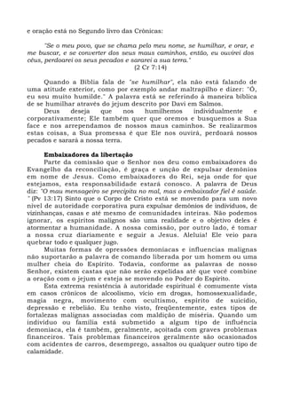 e oração está no Segundo livro das Crônicas: 
"Se o meu povo, que se chama pelo meu nome, se humilhar, e orar, e 
me buscar, e se converter dos seus maus caminhos, então, eu ouvirei dos 
céus, perdoarei os seus pecados e sararei a sua terra." 
(2 Cr 7:14) 
Quando a Bíblia fala de "se humilhar", ela não está falando de 
uma atitude exterior, como por exemplo andar maltrapilho e dizer: "Ó, 
eu sou muito humilde." A palavra está se referindo à maneira bíblica 
de se humilhar através do jejum descrito por Davi em Salmos. 
Deus deseja que nos humilhemos individualmente e 
corporativamente; Ele também quer que oremos e busquemos a Sua 
face e nos arrependamos de nossos maus caminhos. Se realizarmos 
estas coisas, a Sua promessa é que Ele nos ouvirá, perdoará nossos 
pecados e sarará a nossa terra. 
Embaixadores da libertação 
Parte da comissão que o Senhor nos deu como embaixadores do 
Evangelho da reconciliação, é graça e unção de expulsar demônios 
em nome de Jesus. Como embaixadores do Rei, seja onde for que 
estejamos, esta responsabilidade estará conosco. A palavra de Deus 
diz: "O mau mensageiro se precipita no mal, mas o embaixador fiel é saúde. 
" (Pv 13:17) Sinto que o Corpo de Cristo está se movendo para um novo 
nível de autoridade corporativa pura expulsar demônios de indivíduos, de 
vizinhanças, casas e até mesmo de comunidades inteiras. Não podemos 
ignorar, os espíritos malignos são uma realidade e o objetivo deles é 
atormentar a humanidade. A nossa comissão, por outro lado, é tomar 
a nossa cruz diariamente e seguir a Jesus. Aleluia! Ele veio para 
quebrar todo e qualquer jugo. 
Muitas formas de opressões demoníacas e influencias malignas 
não suportarão a palavra de comando liberada por um homem ou uma 
mulher cheia do Espírito. Todavia, conforme as palavras de nosso 
Senhor, existem castas que não serão expelidas até que você combine 
a oração com o jejum e esteja se movendo no Poder do Espírito. 
Esta extrema resistência à autoridade espiritual é comumente vista 
em casos crônicos de alcoolismo, vício em drogas, homossexualidade, 
magia negra, movimento com ocultismo, espírito de suicídio, 
depressão e rebelião. Eu tenho visto, freqüentemente, estes tipos de 
fortalezas malignas associadas com maldição de miséria. Quando um 
indivíduo ou família está submetido a algum tipo de influência 
demoníaca, ela é também, geralmente, açoitada com graves problemas 
financeiros. Tais problemas financeiros geralmente são ocasionados 
com acidentes de carros, desemprego, assaltos ou qualquer outro tipo de 
calamidade. 
 