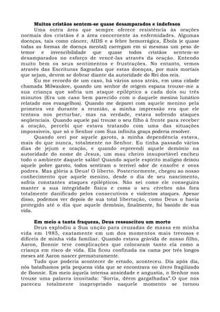 Muitos cristãos sentem-se quase desamparados e indefesos 
Uma outra área que sempre oferece resistência às orações 
normais dos cristãos é a área concernente às enfermidades. Algumas 
doenças, tais como câncer, AIDS e a febre hemorrágica, Ébola (e quase 
todas as formas de doença mental) carregam em si mesmas um peso de 
temor e invencibilidade que quase todos cristãos sentem-se 
desamparados no esforço de vencê-las através da oração. Entendo 
muito bem os seus sentimentos e frustrações. No entanto, vemos 
através das Escrituras Sagradas que estas doenças, por mais mortais 
que sejam, devem se dobrar diante da autoridade do Rei dos reis. 
Eu me recordo de um caso, há vários anos atrás, em uma cidade 
chamada Milwaukee, quando um senhor de origem espana trouxe-me a 
sua criança que sofria um ataque epiléptico a cada dois ou três 
minutos (Era um caso bem parecido com o daquele menino lunático 
relatado nos evangelhos). Quando me deparei com aquele menino pela 
primeira vez durante a reunião, a minha impressão era que ele 
tentava nos perturbar, mas na verdade, estava sofrendo ataques 
seqüenciais. Quando aquele pai trouxe o seu filho à frente para receber 
a oração, percebi que estava tratando com uma das situações 
impossíveis, que só o Senhor com Sua infinita graça poderia resolver. 
Quando orei por aquele garoto, a minha dependência estava, 
mais do que nunca, totalmente no Senhor. Eu tinha passado vários 
dias de jejum e oração, e quando repreendi aquele demônio na 
autoridade do nome de Jesus, um mau cheiro insuportável encheu 
todo o ambiente daquele salão! Quando aquele espírito maligno deixou 
aquele pobre garoto, todos sentiram o terrível odor de enxofre e ovos 
podres. Mas glória a Deus! O liberto. Posteriormente, chegou ao nosso 
conhecimento que aquele menino, desde o dia de seu nascimento, 
sofria constantes ataques epilépticos. Não sei como ele conseguira 
manter a sua integridade física e como o seu cérebro não fora 
totalmente danificado pelos consecutivos e violentos ataques. Apesar 
disso, podemos ver depois de sua total libertação, como Deus o havia 
protegido até o dia que aquele demônio, finalmente, foi banido de sua 
vida. 
Em meio a tanta fraqueza, Deus ressuscitou um morto 
Deus explodiu a Sua unção para cruzadas de massa em minha 
vida em 1985, exatamente em um dos momentos mais trevosos e 
difíceis de minha vida familiar. Quando estava grávida de nosso filho, 
Aaron, Bonnie teve complicações que colocaram tanto ela como a 
criança em risco de vida. Ela ficou confinada na cama por três longos 
meses até Aaron nascer prematuramente. 
Tudo que poderia acontecer de errado, aconteceu. Dia após dia, 
nós batalhamos pela pequena vida que se encontrava no útero fragilizado 
de Bonnie. Em meio àquela intensa ansiedade e angustia, o Senhor nos 
trouxe uma palavra inusitada: "Sorria, dêem gargalhadas”.O que nos 
pareceu totalmente inapropriado naquele momento se tornou 
 