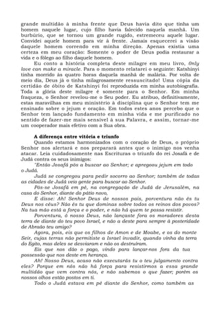 grande multidão à minha frente que Deus havia dito que tinha um 
homem naquele lugar, cujo filho havia falecido naquela manhã. Um 
burbúrio, que se tornou um grande rugido, estremeceu aquele lugar. 
Convidei aquele homem para vir à frente. Jamais esquecerei a visão 
daquele homem correndo em minha direção. Apenas existia uma 
certeza em meu coração: Somente o poder de Deus podia restaurar a 
vida e o fôlego ao filho daquele homem. 
Eu conto a história completa deste milagre em meu livro, 0nly 
love can make a miracle. Para o momento relatarei o seguinte: Katshinyi 
tinha morrido às quatro horas daquela manhã de malária. Por volta de 
meio dia, Deus já o tinha milagrosamente ressuscitado! Uma cópia da 
certidão de óbito de Katshinyi foi reproduzida em minha autobiografia. 
Toda a glória deste milagre é somente para o Senhor. Em minha 
fraqueza, o Senhor revelou-me o Seu poder. Eu atribuo, definitivamente, 
estas maravilhas em meu ministério à disciplina que o Senhor tem me 
ensinado sobre o jejum e oração. Em todos estes anos percebo que o 
Senhor tem lançado fundamento em minha vida e me purificado no 
sentido de fazer-me mais sensível à sua Palavra, e assim, tornar-me 
um cooperador mais efetivo com a Sua obra. 
A diferença entre vitória e triunfo 
Quando estamos harmonizados com o coração de Deus, o próprio 
Senhor nos alertará e nos preparará antes que o inimigo nos venha 
atacar. Leia cuidadosamente nas Escrituras o triunfo do rei Josafá e de 
Judá contra os seus inimigos: 
"Então Josafá pôs a buscar ao Senhor; e apregoou jejum em todo 
o Judá. 
Judá se congregou para pedir socorro ao Senhor; também de todas 
as cidades de Judá veio gente para buscar ao Senhor. 
Pôs-se Josafá em pé, na congregação de Judá de Jerusalém, na 
casa do Senhor, diante do pátio novo, 
E disse: Ah! Senhor Deus de nossos pais, porventura não és tu 
Deus nos céus? Não és tu que dominas sobre todos os reinos dos povos? 
Na tua mão está a força e o poder, e não há quem te possa resistir. 
Porventura, ó nosso Deus, não lançaste fora os moradores desta 
terra de diante do teu povo Israel, e não a deste para sempre à posteridade 
de Abraão teu amigo? 
Agora, pois, eis que os filhos de Amon e de Moabe, e os do monte 
Seir, cujas terras não permitiste a Israel invadir, quando vinha da terra 
do Egito, mas deles se desviaram e não os destruíram. 
Eis que nos dão o pago, vindo para lançar-nos fora da tua 
possessão que nos deste em herança. 
Ah! Nosso Deus, acaso não executarás tu o teu julgamento contra 
eles? Porque em nós não há força para resistirmos a essa grande 
multidão que vem contra nós, e não sabemos o que fazer; porém os 
nossos olhos estão postos em ti. 
Todo o Judá estava em pé diante do Senhor, como também as 
 