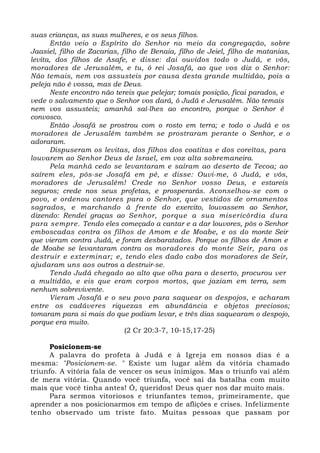 suas crianças, as suas mulheres, e os seus filhos. 
Então veio o Espírito do Senhor no meio da congregação, sobre 
Jaasiel, filho de Zacarias, filho de Benaia, filho de Jeiel, filho de matanias, 
levita, dos filhos de Asafe, e disse: dai ouvidos todo o Judá, e vós, 
moradores de Jerusalém, e tu, ó rei Josafá, ao que vos diz o Senhor: 
Não temais, nem vos assusteis por causa desta grande multidão, pois a 
peleja não é vossa, mas de Deus. 
Neste encontro não tereis que pelejar; tomais posição, ficai parados, e 
vede o salvamento que o Senhor vos dará, ó Judá e Jerusalém. Não temais 
nem vos assusteis; amanhã saí-lhes ao encontro, porque o Senhor é 
convosco. 
Então Josafá se prostrou com o rosto em terra; e todo o Judá e os 
moradores de Jerusalém também se prostraram perante o Senhor, e o 
adoraram. 
Dispuseram os levitas, dos filhos dos coatitas e dos coreítas, para 
louvarem ao Senhor Deus de Israel, em voz alta sobremaneira. 
Pela manhã cedo se levantaram e saíram ao deserto de Tecoa; ao 
saírem eles, pôs-se Josafá em pé, e disse: Ouvi-me, ó Judá, e vós, 
moradores de Jerusalém! Crede no Senhor vosso Deus, e estareis 
seguros; crede nos seus profetas, e prosperarás. Aconselhou-se com o 
povo, e ordenou cantores para o Senhor, que vestidos de ornamentos 
sagrados, e marchando à frente do exercito, louvassem ao Senhor, 
dizendo: Rendei graças ao Senhor, porque a sua misericórdia dura 
para sempre. Tendo eles começado a cantar e a dar louvores, pôs o Senhor 
emboscadas contra os filhos de Amom e de Moabe, e os do monte Seir 
que vieram contra Judá, e foram desbaratados. Porque os filhos de Amon e 
de Moabe se levantaram contra os moradores do monte Seir, para os 
destruir e exterminar; e, tendo eles dado cabo dos moradores de Seir, 
ajudaram uns aos outros a destruir-se. 
Tendo Judá chegado ao alto que olha para o deserto, procurou ver 
a multidão, e eis que eram corpos mortos, que jaziam em terra, sem 
nenhum sobrevivente. 
Vieram Josafá e o seu povo para saquear os despojos, e acharam 
entre os cadáveres riquezas em abundância e objetos preciosos; 
tomaram para si mais do que podiam levar, e três dias saquearam o despojo, 
porque era muito. 
(2 Cr 20:3-7, 10-15,17-25) 
Posicionem-se 
A palavra do profeta à Judá e à Igreja em nossos dias é a 
mesma: "Posicionem-se. " Existe um lugar além da vitória chamado 
triunfo. A vitória fala de vencer os seus inimigos. Mas o triunfo vai além 
de mera vitória. Quando você triunfa, você sai da batalha com muito 
mais que você tinha antes! Ó, queridos! Deus quer nos dar muito mais. 
Para sermos vitoriosos e triunfantes temos, primeiramente, que 
aprender a nos posicionarmos em tempo de aflições e crises. Infelizmente 
tenho observado um triste fato. Muitas pessoas que passam por 
 