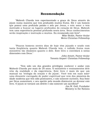 Recomendação 
"Mahesh Chavda tem experimentado a graça de Deus através do 
jejum numa maneira que tem produzido muitos frutos. Ele é um homem 
que possui uma profunda paixão e zelo por Jesus, e este amor o tem 
motivado a buscar os lugares profundos do coração de Deus. Mahesh 
tem uma experiência pessoal profunda nesta área. Seus conhecimentos 
serão inspiração e instrução a muitos. Eu recomendo este livro”. 
Mike Bickle, Pastor titular 
Metro Christian Fellowship 
"Poucos homens nestes dias de hoje têm jejuado e orado com 
tanta freqüência quanto Mahesh Chavda tem, e colhido frutos num 
ministério tão dinâmico quanto o dele. Este livro o convidará à novas 
dimensões com Deus." 
John Arnott, Pastor titular 
Toronto Airport' Christian Fellowship 
"Tem sido um dos grandes privilégios conhecer e andar com 
Mahesh Chavda por mais de 20 anos. O ministério e ensinamentos dele 
vêm da realidade e da experiência. Este livro é mais do que um 
manual na 'teologia da oração e do jejum'. Você tem em suas mãos 
uma dinamite carregada de poder espiritual que vem dos pioneiros da 
idade moderna que têm sido praticantes, e não somente ouvintes. Sua fome 
por Deus aumentará, e seu apetite pelo mundo diminuirá ao devorar este 
livro. O jejum se tornará um deleite e não somente um sacrifício!” 
Jim W. Goll, Fundador 
Ministry to the Nations 
 