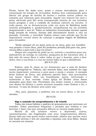 Pérsia, havia lhe dado ouro, prata e outras mercadorias para a 
restauração do templo de Jerusalém. Esdras fora comissionado para 
liderar um grupo de família de levitas e muitos outros judeus no 
caminho que voltavam para Jerusalém. Aquele rico tesouro em ouro e 
prata oferecido pelo Rei seria transportado através de um território 
muito perigoso e sem o cuidado de nenhum exército ou escolta. A 
cada passo, ele se distanciavam cada vez mais de Babilônia (onde 
estavam protegidos) e, gradativamente, mergulhavam em um território 
desguarnecido e sem lei. Todos os habitantes encontrados durante aquela 
longa jornada de retorno, haviam sido abertamente hostis a eles no 
passado. Contudo, o sacerdote Esdras tomou uma atitude que foi de 
importância crucial antes de começar a perigosa viagem de Babilônia 
para Jerusalém. 
“Então apregoei ali um jejum junto ao rio Aava, para nos humilhar-mos 
perante o nosso Deus, para lhe perdirmos jornada feliz para nós, para 
nossos filhos e para tudo o que era nosso”. 
Porque tive vergonha de pedir ao rei, exército e cavaleiros para nos 
defenderem do inimigo no caminho, porquanto já lhe havíamos dito: A 
boa mão do nosso Deus é sobre todos os que o buscam, para o bem 
deles; mas a sua força e a sua ira contra todos os que o abandonam. 
(Ed 8:21,22) 
Esdras, pela fé, disse ao rei Artaxerxes que a mão do Senhor 
estaria protegendo-os. Todavia, não somente falou, mas também fez algo 
muito importante: convocou o povo para o jejum e oração. A exemplo 
deste homem de Deus, não podemos apenas falar, mas precisamos 
nos lançar diante Dele em humilhação, jejum, intercessão e 
submissão à Sua vontade. Como Igreja do Senhor Jesus fomos 
chamados para fazer isto. Precisamos nos tornar oração e intercessão 
viva diante do Senhor e assim seremos ousados como Esdras o foi, e 
diremos: "A mão do Senhor será sobre nós." 
"Nós, pois, jejuamos, e pedimos isto ao nosso Deus, e ele nos 
atendeu. " 
(Ed 8:23) 
Siga o caminho do arrependimento e do triunfo 
Todos nós temos hábitos e padrões de pensamentos que precisam ser 
tratados. Todos possuímos fraquezas e pecados que tendem a nos 
derrotar e fazer com que situações difíceis se tornem ainda piores. 
Muitos de nós lutamos contra a depressão; outros, 
constantemente, são fragilizados com seus temperamentos difíceis. 
Quase todo pai com quem tenho conversado, admite que muitas vezes 
tem ficado nervoso e tem até cometido a injustiça com seus filhos. Depois 
se corroem em remorso. 
 
