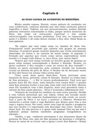 Capítulo 6 
AS DUAS CAUSAS DE ACIDENTES NO MINISTÉRIO 
Minha amada esposa, Bonnie, numa palavra de saudação em 
uma conferência, começou dizendo que não tinha nenhuma palavra 
específica a dizer. Todavia, em seu pronunciamento, acabou dizendo 
palavras relevantes relacionadas à razão, porque muitos ministros de 
Deus têm caído em ostracismo espiritual e têm estado 
sobrecarregados com muitos problemas. Com isto, se esquecem de 
quem é o Senhor e de como devem realizar a Sua obra. Estas foram as 
suas palavras: 
"Eu espero que você esteja como eu: faminto do Deus vivo. 
Ultimamente tenho percebido que existem três grupos de pessoas 
distintas. O primeiro grupo consiste daquelas que vivem inteiramente 
absorvidas no stress e na correria de nosso tempo. O segundo é 
formado por aquelas que vivem como meras espectadoras neste 
mundo e o tempo todo dizem: 'ó, meu Deus, que vamos fazer?' 
“Espero que você esteja incluído no terceiro grupo de pessoas as 
quais estão sempre contemplando o Senhor e dizendo: ‘Senhor, eu 
quero conhecer o Seu coração e estar no centro da Sua vontade!’ – 
Irmãos eu quero encorajá-los, pois, estamos vivendo um momento 
crucial na historia do povo de Deus. O Senhor há de derramar muito 
de Seu óleo fresco em nossas vidas nestes dias”. 
“Uma coisa mais quero dizer-lhes: Vocês precisam estar 
famintos de Deus, portanto, clame-O dizendo: ‘Senhor eu tenho fome 
de Sua presença...’ - e Ele te tocará profundamente. Você verá que 
quanto mais Ele lhe tocar, mais faminto você estará Dele”; e quanto 
mais Sua presença encher a sua vida, mais sede você terá Dele. Quanto 
mais Ele inundá-lo com o Seu Espírito, mais você perceberá como é 
carente da Sua unção gloriosa... Deus é tremendo e infinitamente rico! 
"Gostaria de encorajá-los também em uma outra questão. Devido 
à esta cultura perniciosa que nos rodeia, temos nos tornado muito 
preguiçosos em dois aspectos fundamentais na vida cristã: no reunir 
com o povo de Deus e no ouvir e praticar a Palavra. Permita-me 
exortá-los a serem como o cego Bartimeu que deixou para trás a sua 
capa e seguiu Jesus. Por vezes, existe uma capa de apatia e arrogância 
que nos envolve e é expressada com desculpas tais como: 'Senhor eu 
estou bem. Eu não preciso ir à igreja toda semana! Uma vez por mês é 
suficiente porque existem excelentes programas evangelísticos na 
televisão...' 
"Irmãos, o que realmente precisamos é nos lançarmos diante da 
presença do Deus vivo, pois em Sua presença há descanso e refrigério. 
Nunca se canse de se reunir com a igreja e ouvir Sua Palavra – Esteja 
 