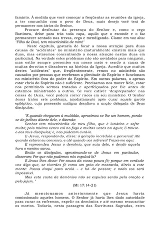 faminto. À medida que você começar a freqüentar as reuniões da igreja, 
a ter comunhão com o povo de Deus, mais desejo você terá de 
permanecer nos átrios do Senhor. 
Procure desfrutar da presença do Senhor e, como o cego 
Bartimeu, deixe para trás toda capa, aquilo que o esconde e o faz 
permanecer sentado nas trevas, cego e mendigando. Clame em voz alta: 
"Filho de Davi, tem misericórdia de mim!" 
Neste capítulo, gostaria de focar a nossa atenção para duas 
causas de "acidentes" no ministério (naturalmente existem mais que 
duas, mas estaremos concentrando a nossa atenção nestas duas em 
particular). Na verdade estes problemas não são novidades para ninguém, 
mas estão sempre presentes em nosso meio e sendo a causa de 
muitas derrotas e dissabores na história da Igreja. Acredito que muitos 
destes "acidentes" que, freqüentemente, vemos no ministério são 
causados por pessoas que receberam a plenitude do Espírito e funcionam 
no ministério fora do poder do Espírito. Em outras palavras, o apenas 
estar cheio do Espírito não é suficiente. Precisamos nos mover Nele, estar 
nos permitindo sermos tratados e aperfeiçoados por Ele antes de 
estarmos ministrando a outros. Se você estiver "despreparado" nas 
coisas de Deus, você poderá correr riscos em seu ministério. O Senhor 
Jesus tratou este problema, imediatamente após curar aquele garoto 
epiléptico, cuja possessão maligna desafiava a unção delegada de Seus 
discípulos: 
"E quando chegaram à multidão, aproximou-se-lhe um homem, pondo-se 
de joelhos diante dele, e dizendo: 
Senhor tem misericórdia de meu filho, que é lunático e sofre 
muito; pois muitas vezes cai no fogo e muitas vezes na água; E trouxe-o 
aos teus discípulos; e, não puderam curá-lo. 
E Jesus, respondendo, disse: ó geração incrédula e perversa! Ate 
quando estarei eu convosco, e até quando vos sofrerei? Trazei-mo aqui. 
E repreendeu Jesus o demônio, que saiu dele, e desde aquela 
hora o menino sarou. 
Então os discípulos, aproximando-se de Jesus em particular, 
disseram: Por que não pudemos nós expulsá-lo? 
E Jesus lhes disse: Por causa da vossa pouca fé; porque em verdade 
vos digo que, se tiverdes fé como um grão de mostarda, direis a este 
monte: Passa daqui para acolá – e há de passar; e nada vos será 
impossível. 
Mas esta casta de demônios não se expulsa senão pela oração e 
pelo jejum. " 
(Mt 17:14-21) 
Já mencionamos ante r iormente que Je sus havia 
comissionado aqueles homens. O Senhor já havia lhes dado autoridade 
para curar os enfermos, expelir os demônios e até mesmo ressuscitar 
os mortos. Todavia, nesta passagem das Escrituras Sagradas, estes 
 
