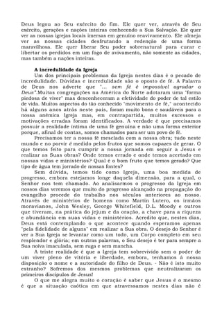 Deus legou ao Seu exército do fim. Ele quer ver, através de Seu 
exército, gerações e nações inteiras conhecendo a Sua Salvação. Ele quer 
ver as nossas igrejas locais imersas em genuíno reavivamento. Ele almeja 
ver as nossas cidades desfrutando a redenção de uma forma 
maravilhosa. Ele quer liberar Seu poder sobrenatural para curar e 
libertar os perdidos em um fogo de avivamento, não somente as cidades, 
mas também a nações inteiras. 
A incredulidade da Igreja 
Um dos principais problemas da Igreja nestes dias é o pecado de 
incredulidade. Dúvidas e incredulidade são o oposto de fé. A Palavra 
de Deus nos adverte que "... sem fé é impossível agradar a 
Deus”.Muitas congregações na América do Norte adotaram uma "forma 
piedosa de viver" mas desconheceram a efetividade do poder de tal estilo 
de vida. Muitos aspectos do tão conhecido "movimento de fé," acontecido 
há alguns anos atrás neste país, foram muito bons e saudáveis para a 
nossa anêmica Igreja mas, em contrapartida, muitos excessos e 
motivações erradas foram identificados. A verdade é que precisamos 
possuir a realidade íntima de uma fé genuína e não uma forma exterior 
porque, afinal de contas, somos chamados para ser um povo de fé. 
Precisamos ter a nossa fé mesclada com a nossa obra; tudo neste 
mundo e no porvir é medido pelos frutos que somos capazes de gerar. O 
que temos feito para cumprir a nossa jornada em seguir a Jesus e 
realizar as Suas obras? Onde temos errado e onde temos acertado em 
nossas vidas e ministérios? Qual é o bom fruto que temos gerado? Que 
tipo de água tem jorrado de nossas fontes? 
Sem dúvida, temos tido como Igreja, uma boa medida de 
progresso, embora estejamos longe daquela dimensão, para a qual, o 
Senhor nos tem chamado. Ao analisarmos o progresso da Igreja em 
nossos dias veremos que muito do progresso alcançado na propagação do 
evangelho procede do trabalho nos séculos anteriores ao nosso. 
Através de ministérios de homens como Martin Lutero, os irmãos 
moravianos, John Wesley, George Whitefield, D.L. Moody e outros 
que tiveram, na prática do jejum e da oração, a chave para a riqueza 
e abundância em suas vidas e ministérios. Acredito que, nestes dias, 
Deus está contemplando o que acontece quando esperamos apenas 
"pela fidelidade de alguns" em realizar a Sua obra. O desejo do Senhor é 
ver a Sua Igreja se levantar como um todo, um Corpo completo em seu 
resplendor e glória; em outras palavras, o Seu desejo é ter para sempre a 
Sua noiva imaculada, sem ruga e sem mancha. 
A triste realidade é que a Igreja tem sobrevivido sem o poder de 
um viver pleno de vitória e liberdade, embora, tenhamos à nossa 
disposição o nome e a autoridade do filho de Deus. - Não é isto muito 
estranho? Sofremos dos mesmos problemas que neutralizaram os 
primeiros discípulos de Jesus! 
O que me alegra muito o coração é saber que Jesus é o mesmo 
é que a situação caótica em que atravessamos nestes dias não é 
 