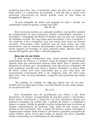 problema para Ele. Ora, é tremendo saber que Ele tem o tempo em 
Suas mãos e é conhecedor do amanhã, e que Ele deu à Igreja uma 
promessa concernente ao último grande sinal de Sua vinda no 
Evangelho de Mateus: 
“E este evangelho do Reino será pregado em todo o mundo, em 
testemunho a todas as gentes, e então virá o fim”. 
(Mt 24:14) 
Este versículo contém um comando profético, um perfeito modelo 
do cumprimento de uma promessa. Somos comandados, portanto, a 
proclamar "o Evangelho do Reino”.O Senhor não nos deu um comando 
de múltipla escolha. Ele nos ungiu para proclamar o Seu evangelho e 
tão somente o Seu evangelho; que isto esteja bem claro em nossos 
corações. Precisamos estar cônscios que as boas novas que hoje 
anunciamos são as mesmas proclamadas pelos apóstolos, os quais 
foram capazes de entregar as suas próprias vidas. Aleluia! Este é o 
mesmo Evangelho que Filipe e Estevão pregaram. 
Deus nos viu em Cristo 
É bom sempre lembrarmos que, nosso modelo primordial na 
proclamação da Palavra é o próprio Jesus de Nazaré. Existe portanto 
alguém mais que poderíamos nomear além Dele? Esta é apenas uma 
pergunta de retórica que, naturalmente você não precisa responder. Se 
você realmente acredita que Jesus é Senhor, Salvador e o único Filho 
de Deus, então você está convencido que a sua vida deve ser 
inteiramente conformada Nele e em ninguém mais. Se você ousar 
fazer isto, o Pai, em Sua fidelidade, cumprirá outra promessa que temos 
em Jesus: 
“Na verdade, na verdade vos digo que aquele que crê em mim 
também fará as obras que eu faço, e as fará maiores do que estas; porque 
eu vou para meu Pai”. 
(Jo 14:1) 
Este Evangelho que foi proclamado por Jesus e por Seus 
discípulos, foi sempre acompanhado de grandes sinais e maravilhas. 
Estes sinais começaram a acontecer em meu ministério depois que 
comecei a focalizar em minha vida, o padrão de Cristo e a combinar o 
jejum e a oração. Devido às grandes nuvens humanistas que envolvem as 
nações, especialmente do ocidente, hoje, mais do que nunca, esta 
prática se faz necessária. Nós, a Igreja do Senhor, somos chamados e 
ungidos para romper estas nuvens e proclamar o genuíno evangelho de 
nosso Senhor Jesus Cristo para todas as nações em meio a grandes 
sinais e maravilhas na confirmação de Sua Palavra. 
 