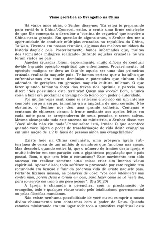 Visão profética do Evangelho na China 
Há vários anos atrás, o Senhor disse-me: "Eu estou te preparando 
para enviá-lo à China”.Comecei, então, a sentir uma firme convicção 
de que Ele começaria a derrubar a "cortina de cegueira" que envolve a 
China nesta geração. Em questão de alguns anos, o Senhor deu-me a 
oportunidade de conduzir múltiplas cruzadas na república da China, 
Taiwan. Tivemos em nossas reuniões, algumas das maiores multidões da 
história daquele país. Posteriormente, fomos informados que, muitos 
dos tremendos milagres realizados durante aquelas cruzadas nunca 
foram vistos no país. 
Aquelas cruzadas foram, especialmente, muito difíceis de conduzir 
devido à grande oposição espiritual que enfrentamos. Provavelmente, tal 
oposição maligna se deva ao fato de aquela ser uma das primeiras 
cruzada realizada naquele país. Tínhamos certeza que a batalha que 
enfrentávamos era contra demônios e potestades que tinham sido 
adorados de gerações em gerações naquela cultura milenar. O que 
fazer quando tamanha força das trevas nos oprimia e parecia nos 
dizer: "Nós possuímos este território! Quem são vocês?" Bom, a única 
coisa a fazer era proclamar o Evangelho do Reino com poder e autoridade. 
Por muitas vezes senti como se estivesse envolvido em um intenso 
combate corpo a corpo, tamanha era a angústia de meu coração. Não 
obstante, o Senhor nos deu uma grande colheita. Centenas e 
centenas de chineses vieram à frente mediante aos apelos feitos em 
cada noite para se arrependerem de seus pecados e serem salvos. 
Mesmo alcançando todo este sucesso no ministério, o Senhor disse-me: 
"Você ainda não viu nada”.Pense sobre isto, irmão: O que acontece 
quando você injeta o poder de transformação de vida deste evangelho 
em uma nação de 1,2 bilhões de pessoas ainda não evangelizadas? 
Existe hoje na China comunista, uma próspera igreja sub-terrânea 
de cerca de um milhão de membros que funciona nas casas. 
Mas descobri, quando estive lá, que o número de irmãos desta igreja é 
muito inferior em comparação com a gigantesca população que o país 
possui. Bom, o que tem feito o comunismo? Este movimento tem tido 
sucesso em realizar somente uma coisa: criar um imenso vácuo 
espiritual. Apesar disso, todo sofrimento provocado por este regime tem 
redundado em benção e fluir da poderosa vida de Cristo naquele país. 
Portanto fizemos nossas, as palavras de José: "Vós bem intentastes mal 
contra mim, porém Deus o tornou em bem, para fazer como se vê neste dia, 
para conservar em vida a um povo grande”. (Gn 50:20) 
A Igreja é chamada a preencher, com a proclamação do 
evangelho, todo e qualquer vácuo criado pelo totalitarismo governamental 
ou pelas filosofias mundanas. 
Não existe nenhuma possibilidade de você ou eu cumprir o nosso 
divino chamamento sem contarmos com o poder de Deus. Quando 
estamos ministrando em um lugar onde toda a atmosfera espiritual está 
 