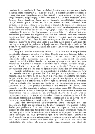 também havia recebido do Senhor. Subseqüentemente, convocamos toda 
a igreja para observar 21 dias de jejum") e expressamente solicitei a 
todos para nos encontrarmos pelas manhãs, para oração em conjunto. 
Logo no início daquele jejum coletivo, tanto eu, quanto o irmão Derek 
Prince (que também fazia parte daquele presbitério) tínhamos 
compromisso para ministrar fora de nossa cidade. Embora não 
estivéssemos presentes, a igreja tinha a direção de começar o jejum na 
Segunda-feira seguinte. No primeiro dia, um total de cinco pessoas, dos 
seiscentos membros de nossa congregação, apareceu para o período 
matutino de oração. No dia seguinte, apenas dois. Um destes dois que 
estiveram presentes no segundo dia era um homem com um carisma 
profético bem acentuado – Ele sempre viajava comigo quando 
ministrava na África. Este homem começou a chorar naquela manhã 
quando o Espírito de Deus veio sobre a sua vida e, em meio a lágrimas ele 
entregou a seguinte palavra à Igreja na reunião da Quarta-feira: "O 
Senhor em nossa oração matutina me disse: 'Eu estou aqui, onde está o 
meu povo?” 
Naquela mesma noite voei de volta, mas não soube o que tinha 
acontecido durante aqueles três dias. Depois que este homem falou à 
Igreja, o Espírito do Senhor começou a incomodar as pessoas, 
iniciando pelas crianças. Percebi que algo excepcional acontecia 
quando a minha filha Sarah, de apenas quatro anos, veio ao meu 
quarto às 4 horas da manhã e sacudiu-me o ombro dizendo: "Papai, 
acorda. Está na hora de irmos para a igreja." Posteriormente 
descobrimos que muitos pais na igreja foram acordados por seus filhos. 
Bonnie relatou-me que no dia anterior à minha chegada ela fora 
despertada com um grande barulho na porta às quatro horas da 
manhã. Ela acordou e, ao atender a porta, não encontrou ninguém. 
Pegou, então, as crianças e foi para o prédio da igreja e ao abrir a 
porta, a glória do Senhor era tão forte que ali mesmo ela caiu ao chão! 
Após a maioria dos irmãos da igreja serem despertados pelos seus 
próprios filhos, 150 pessoas estiveram na reunião de oração pela 
manhã e no dia seguinte o número aumentou para 200. Começamos, 
gradativamente, a nos submergir no espírito de avivamento e como era 
maravilhoso ver os irmãos se quebrantando diante de Deus! Muitos 
começaram a se arrepender de pecados. Homens tidos como exemplo de 
santidade começaram a chorar incontrolavelmente e a se arrepender 
de seus compulsivos envolvimentos com o vício de pornografia. 
Uma das excepcionais características desta visitação era um 
sentimento forte da presença do Senhor pairando em nossas vidas. 
Tudo que podíamos fazer era chorar em um tipo de "santo terror" 
diante de Sua presença tão poderosa naquele lugar. Naquelas reuniões 
eu não queria nem mesmo levantar a minha cabeça por causa de tão 
forte sensação da Sua presença que nos constrangia. Estávamos 
desfrutando um genuíno avivamento e isto aconteceu no início do ano 
de 1986! Derek Prince compartilhou que em seus 40 anos de 
ministério, até então, ele nunca havia experimentado um nível tão 
 