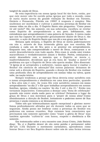 tangível da unção de Deus. 
Se esta experiência em nossa igreja local foi tão forte, então, por 
que este mover não foi ouvido pelas igrejas por todo o mundo, como 
se ouviu muito acerca da grande visitação do Senhor em Toronto, 
Ontário e Pensacola, Flórida em 1990? A resposta é simples: Não 
soubemos ser mordomos e cultivar a poderosa presença do Senhor em 
nossas vidas no dia a dia. O Espírito Santo não perguntou: "Como posso 
vir até vocês?" Ele, tão somente, em sua soberania, escolheu se revelar 
como Espírito de arrependimento a seu povo. Infelizmente, não 
entendemos que arrependimento é uma palavra de benção. A única razão 
que nos faz capazes de arrepender genuinamente diante de Deus é, tão 
somente, a ação do Espírito Santo que nos dá a sua graça para fazê-lo. 
Semana após semana, o Espírito de Deus se movia poderosamente 
em nós e, através de Sua tremenda glória que nos envolvia, Ele 
conduzia a cada um de Seu povo a se prostrar em arrependimento. 
Enquanto isso, não compreendendo o mover de Deus, começaram a se 
sentir desconfortáveis com tudo aquilo. Eles eram (e ainda são) irmãos 
maravilhosos e verdadeiramente amam o Senhor. Porém, começaram a 
sentir desconforto com a maneira que o Espírito se movia e, 
inadvertidamente, decidiram que já era hora de "mudar o mover”.O 
problema era que o Espírito de Deus não queria mudar. Eles disseram: 
"A Igreja já se arrependeu o suficiente, vamos agora louvar e exaltar o 
Senhor em cânticos de adoração”.Em outras palavras: deixamos de 
estar sob a direção do Espírito, quando o desejo do Senhor era realizar 
uma profunda obra de arrependimento em nossas vidas ou talvez, quem 
sabe, na nação inteira. 
Sempre tendemos a pensar que Deus deveria estar satisfeito com 
o nosso arrependimento e obediência em uma área particular, quando 
o Seu alvo não é este. Às vezes Ele está satisfeito conosco em nosso 
arrependimento "no dia 2" e Ele quer trabalhar arrependimento em nossas 
famílias, igrejas, cidades ou nações "do dia 3 até o dia 21." Então nos 
tornamos impacientes. Começamos a desejar uma "festa de celebração" 
quando não existe ainda nada para se celebrar! Deixamos o lugar da 
graça de Deus e nos movemos para o "prazer de nossa alma”.Como 
abandonamos a direção do Senhor, lentamente o poderoso mover de Sua 
presença e unção começou a se desvanecer. 
Todos nós que testemunhamos aquele excepcional e glorioso mover 
fomos profundamente afetados por ele durante todos os anos que se 
seguiram. Ainda posso me lembrar como a presença do Senhor era 
poderosa em nossas reuniões. Hoje estamos bem conscientes que 
precisamos não somente aprender como "trazer a glória de Deus" mas 
também aprender "cultivá-la" com honra, respeito e obediência a Ele 
somente. 
Em testemunho sobre o seu encontro com Jesus Cristo, João Batista 
disse: "Eu vi o Espírito descer do céu como pomba e permanecer sobre 
Ele”.(Jo 1:33) Durante o movimento carismático, aprendemos como 
honrar Deus e ver Seu Espírito descer sobre nós de uma forma intensa 
 