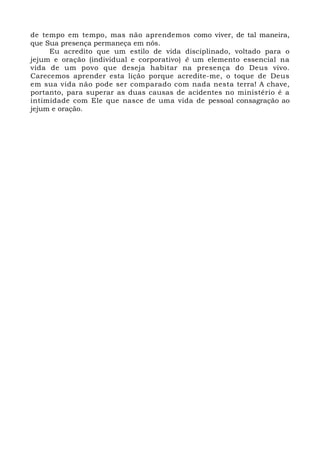 de tempo em tempo, mas não aprendemos como viver, de tal maneira, 
que Sua presença permaneça em nós. 
Eu acredito que um estilo de vida disciplinado, voltado para o 
jejum e oração (individual e corporativo) é um elemento essencial na 
vida de um povo que deseja habitar na presença do Deus vivo. 
Carecemos aprender esta lição porque acredite-me, o toque de Deus 
em sua vida não pode ser comparado com nada nesta terra! A chave, 
portanto, para superar as duas causas de acidentes no ministério é a 
intimidade com Ele que nasce de uma vida de pessoal consagração ao 
jejum e oração. 
 