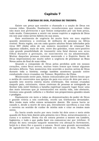 Capítulo 7 
FLECHAS DE DOR, FLECHAS DE TRIUNFO. 
Existe um preço que envolve o chamado e a unção de Deus em 
nossas vidas. Quando, finalmente, reconhecemos que nossas vidas 
não mais nos pertencem e que fomos comprados por um bom preço, 
tudo muda. Começamos a sentir em nosso espírito a urgência de Deus 
em nos usar como servos hábeis em sua seara. 
Este sentimento de urgência foi muito forte em meu espírito 
quando ministrava a centenas de milhares de pessoas na África 
central. Nesta região, um em cada quatro adultos foram infectados pelo 
vírus HIV (Aids) além de um número incontável de crianças! Em 
algumas cidades, mais de sete, entre dez grávidas, eram soro-positivo 
com grande possibilidade de transmitir esta fatal doença aos seus 
f ilhos durante a gestação, no nascimento ou na amamentação. 
Muitas daquelas pessoas estavam morrendo e o Espírito Santo de 
Deus impressionou-me muito sobre a urgência de proclamar as Boas 
Novas antes do final de suas vidas. 
Quando a compaixão de Deus pelos perdidos arde em nossos 
corações, como Seus servos, muitas vezes temos que tomar algumas 
decisões difíceis. Tais momentos têm ocorrido a muitos servos de Deus 
durante toda a história; comigo também aconteceu quando estive 
conduzindo cinco cruzadas em Taiwan, República da China. 
Ministrando neste país, fomos comunicados por líderes locais que 
a média de conversões nas igrejas do país era cerca de dois por ano e, 
quando isto ocorria existia muita celebração. Em nossas cruzadas 
naquele país, entretanto, vimos centenas de pessoas se entregando ao 
Senhor toda noite! Embora a batalha espiritual naquele lugar fosse uma 
das mais intensas que já testemunhei em minha vida, não obstante, 
tivemos uma grande colheita e o Senhor nos proporcionou grandes sinais 
e prodígios. 
Exatamente em meio a todas as demonstrações do poder de Deus 
e grande vitória a nós conferida, recebi um telefonema devastador. 
Meu irmão mais velho estava seriamente doente. Ele nunca havia se 
casado e, desde a morte de meu pai, literalmente sacrificou a sua vida 
e carreira no sentido de cuidar de minha mãe e criar os irmãos mais 
novos. 
Eu havia orado muito por meu irmão há dois anos e meio atrás 
quando ele ficou bem doente pela primeira vez e Deus, miraculosamente, o 
curou e o susteve. Desta vez ele estava prestes a morrer em Londres, 
Inglaterra, e tudo o que podia fazer era comunicar-me por telefone. O 
desejo do meu coração naquele momento era abraçá-lo fortemente, 
beijá-lo e dizer-lhe o quanto o amava. Senti uma grande necessidade 
de agradecer-lhe por sua fidelidade em cuidar de mim. Porém, eu 
 