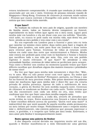estava totalmente comprometido. A cruzada que conduzia já tinha sido 
anunciada por um ano e meio. Centenas de pessoas estavam voando de 
Singapura e Hong-Kong. Centenas de chineses já estavam sendo salvos 
– Pessoas que nunca ouviram o Evangelho com poder. Então recebi a 
notícia que meu irmão tinha morrido. 
O que fazer? 
Na tradição da cultura de meu país de origem, quando um membro 
da família morre, todos os homens devem comparecer ao funeral, 
especialmente os mais velhos (que agora era o meu caso). Liguei para 
minha mãe em Londres e ela me disse com sua voz sofrida: "Querido, 
você sabe, eu nunca te pedi nada em minha vida, mas desta vez, por 
favor, atenda ao meu pedido e vem estar com o seu irmão”. 
Eu era esperado em Londres para o funeral e para isto eu teria 
que cancelar no mínimo cinco noites: duas noites para fazer a viagem de 
Taiwan para Londres, um noite para ficar em Londres e duas noites 
para retornar para Taiwan. Centenas de vidas já estavam sendo 
salvas em cada uma das noite que ministrávamos a Palavra. Minha 
mãe estava me pedindo para estar com os familiares e honrar o homem 
que sacrificou toda a sua vida por mim. Ora, este era um pedido 
legítimo e muito relevante. O que fazer? Se atendesse a esta 
necessidade familiar, centenas de vidas talvez se perderiam para sempre. 
Veja como o Senhor nos conduz no momento quando temos que fazer 
difíceis escolhas que desafiam alguns dos maiores tesouros e prioridades 
de nosso viver! 
Eu tive que ligar para minha mãe novamente e dizer-lhe: "Mãe, 
eu te amo. Mas eu não posso estar com você agora. Eu tenho que 
responder ao chamado do Senhor”.Permaneci, portanto, na China e não 
fui no funeral de meu precioso irmão. Não posso descrever em palavras 
como me machucou ligar para minha mãe e dizer-lhe que ela estaria 
privada de minha presença. Apesar de todo o sofrimento de meu 
coração, a glória do Senhor foi sem medida naquela noite. Centenas 
de chineses se renderam ao Senhor em cada noite. Tenho certeza que 
um dia encontrarei com cada um deles no céu, mas tenho que 
confessar que tive que fazer uma dura escolha naquela noite. 
O Senhor nos conduzirá, a cada dia, através de jornadas que 
serão áridas às vezes. Estes momentos nos forçará a tomar decisões 
e fazer escolhas difíceis acerca da questão: "Quem você ama mais?" A 
indescritível dor que senti quando fiz aquela escolha ainda permaneceu 
no meu íntimo por muito tempo. Profundamente amo e respeito minha 
mãe e, definitivamente, não existem palavras que possam expressar o 
amor, a gratidão, e o respeito que tinha por meu irmão. Entretanto, o 
meu amor pelo Senhor é incomparavelmente maior. 
Basta apenas uma palavra do Senhor 
A dor daquela crucial decisão me inquietou muito até um dia, 
quando o Senhor manifestou-se a mim liberando-me uma gloriosa 
 
