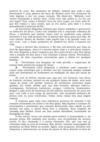 palavra de cura. Em momento de aflição, saibam que tudo o que 
precisamos é uma palavra da boca do Senhor para nos restaurar de 
toda lágrima e dor em nosso coração. Ele disse-me: "Mahesh, você 
estava realizando a minha obra. Como você não podia ir, eu fui em 
seu lugar”.Ora, como o Senhor fora em meu lugar, eu creio, pela fé, 
que Ele tomou o meu irmão, que já era salvo, pela mão e o levou 
pessoalmente à presença do Pai. 
As Escrituras Sagradas relatam que somos soldados e guerreiros 
no Exército de Deus. Como um soldado sob o comando soberano de 
Deus, é provável que muitas vezes você se confronte com valores 
inerentes à sua vida pessoal com os planos que Deus para sua vida. Se 
você colocar diante do Senhor tudo aquilo que é de grande valor em 
seu viver, com o firme propósito de obedecê-Lo, Deus o honrará em 
tudo. 
Como o Senhor dos senhores, e Rei dos reis descrito por João no 
livro de Apocalipse, Jesus é o mesmo ontem, hoje e o será para sempre. 
Ele está disposto a fazer vingança por Seu povo Israel e por Sua Igreja 
com a espada de Sua boca e nos conduzir à plena vitória. Precisamos, 
contudo, de dois requisitos necessários para a vitória em qualquer 
batalha: 
1. Precisamos nos despojar de todo pecado e impurezas de 
nossas vidas através do sangue de Jesus. 
2. Precisamos estar dispostos a obedecer todo comando e 
seguir toda estratégia que o Senhor nos dá, tomando sempre cuidado 
para não desviarmos ou hesitarmos na realização da obra por causa de 
temor. 
Se você se detém, mesmo que seja por um instante, nos livros 
de história, revistas, jornais ou em qualquer forma de mídia, você será 
capaz de listar um grande número de problemas presentes nesta 
geração. Eu tenho certeza que sua lista incluirá: doenças infecto-contagiosas, 
fortalezas satânicas, pragas, violência, humanismo, 
drogas e toda sorte de doutrinas do tão sedutor movimento de nova era 
que, com toda a sua carga de perversão, tem arrastado milhares de 
jovens com os seus tentáculos. Todas estas coisas tem uma origem 
comum. 
A resposta para toda esta influência perversa de satanás é tão 
somente encontrada em Cristo e em Sua Igreja. Não importa o número de 
principados e potestades que estejam dominando uma cidade ou até 
mesmo um país, o nosso Deus tem a resposta. Esta resposta foi 
revelada pelo Senhor Jesus em Sua oração sacerdotal, encontrada no 
Evangelho de João. 
O Pai enviou Jesus em missão para redimir a humanidade e, da 
mesma forma Ele também nos enviou, nos incumbindo da mesma 
tarefa. O Seu chamado é o nosso chamado. Ele, por sua vez, já 
consumiu tudo na cruz do Calvário. Nós, porém, estamos encarregados de 
proclamar as Boas Novas ao mundo. Agora, uma pergunta: Estamos nós 
dispostos a observarmos as bases de jejum de Deus descrito no livro do 
 