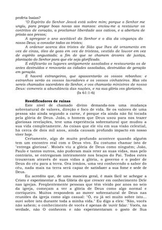 profeta Isaías? 
"O Espírito do Senhor Jeová está sobre mim; porque o Senhor me 
ungiu, para pregar boas novas aos mansos: enviou-me a restaurar os 
contritos de coração, a proclamar liberdade aos cativos, e a abertura de 
prisão aos presos; 
A apregoar o ano aceitável do Senhor e o dia da vingança do 
nosso Deus; a consolar todos os tristes; 
A ordenar acerca dos tristes de Sião que lhes dê ornamento em 
vez de cinza, óleo de gozo em vez de tristeza, vestido de louvor em vez 
de espírito angustiado; a fim de que se chamem árvores de justiça, 
plantação do Senhor para que ele seja glorificado. 
E edificarão os lugares antigamente assolados e restaurarão os de 
antes destruídos e renovarão as cidades assoladas, destruídas de geração 
em geração. 
E haverá estrangeiros, que apascentarão os vossos rebanhos: e 
estranhos serão os vossos lavradores e os vossos vinhateiros. Mas vós 
sereis chamados sacerdotes do Senhor, e vos chamarão ministros de nosso 
Deus: comereis a abundância das nações, e na sua glória vos gloriareis. 
(Is 61:1-6) 
Reedificadores de ruínas 
Este nível de chamado divino demanda-nos uma mudança 
sobrenatural de valores, direção e foco de vida. Se os valores de uma 
pessoa são ainda segundo a carne, é porque ela ainda não foi tocada 
pela glória de Deus. João, o homem que Deus usou para nos trazer 
gloriosas revelações, teve uma experiência sobrenatural que mudou a 
sua vida completamente. As coisas que ele viu em sua visão celestial, 
há cerca de dois mil anos, ainda causam profundo impacto em nosso 
viver hoje. 
Certamente, algo de muito profundo acontece quando alguém 
tem um encontro real com o Deus vivo. Eu costumo chamar isto de 
"entrega gloriosa". Moisés viu a glória de Deus como ninguém; João, 
Paulo e tantos outros, não puderam mais reter as suas vidas, mas pelo 
contrário, se entregaram inteiramente nos braços do Pai. Todos estes 
trouxeram através de suas vidas a glória, o governo e o poder de 
Deus do céu para a terra. Ora irmãos, uma vez conhecendo o sabor do 
céu, nada mais na terra será capaz de satisfazer a sua fome e sede de 
Deus. 
Eu acredito que, de uma maneira geral, é mais fácil se achegar a 
Cristo e experimentar a Sua Glória do que crescer em conhecimento Dele 
nas igrejas. Freqüentemente pessoas que têm vivido por anos no seio 
da igreja, começam a ver a glória de Deus como algo normal e 
corriqueiro. Muitos respondem ao mover sobrenatural de Deus nas 
reuniões da igreja como algo casual: "Ó, eu já sei muito sobre isto... 
ouvi sobre isto durante toda a minha vida." Eu digo a eles: "Não, vocês 
não sabem; o conhecimento de vocês é apenas de 'ouvir falar.' Vocês, na 
verdade, não O conhecem e não experimentaram o gosto de Sua 
 