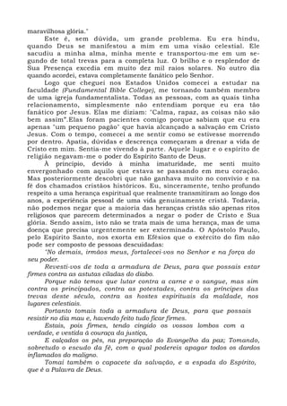 maravilhosa glória." 
Este é, sem dúvida, um grande problema. Eu era hindu, 
quando Deus se manifestou a mim em uma visão celestial. Ele 
sacudiu a minha alma, minha mente e transportou-me em um se-gundo 
de total trevas para a completa luz. O brilho e o resplendor de 
Sua Presença excedia em muito dez mil raios solares. No outro dia 
quando acordei, estava completamente fanático pelo Senhor. 
Logo que cheguei nos Estados Unidos comecei a estudar na 
faculdade (Fundamental Bible College), me tornando também membro 
de uma igreja fundamentalista. Todas as pessoas, com as quais tinha 
relacionamento, simplesmente não entendiam porque eu era tão 
fanático por Jesus. Elas me diziam: "Calma, rapaz, as coisas não são 
bem assim”.Elas foram pacientes comigo porque sabiam que eu era 
apenas "um pequeno pagão" que havia alcançado a salvação em Cristo 
Jesus. Com o tempo, comecei a me sentir como se estivesse morrendo 
por dentro. Apatia, dúvidas e descrença começaram a drenar a vida de 
Cristo em mim. Sentia-me vivendo à parte. Aquele lugar e o espírito de 
religião negavam-me o poder do Espírito Santo de Deus. 
À princípio, devido à minha imaturidade, me senti muito 
envergonhado com aquilo que estava se passando em meu coração. 
Mas posteriormente descobri que não ganhava muito no convívio e na 
fé dos chamados cristãos históricos. Eu, sinceramente, tenho profundo 
respeito a uma herança espiritual que realmente transmitiram ao longo dos 
anos, a experiência pessoal de uma vida genuinamente cristã. Todavia, 
não podemos negar que a maioria das heranças cristãs são apenas ritos 
religiosos que parecem determinados a negar o poder de Cristo e Sua 
glória. Sendo assim, isto não se trata mais de uma herança, mas de uma 
doença que precisa urgentemente ser exterminada. O Apóstolo Paulo, 
pelo Espírito Santo, nos exorta em Efésios que o exército do fim não 
pode ser composto de pessoas descuidadas: 
"No demais, irmãos meus, fortalecei-vos no Senhor e na força do 
seu poder. 
Revesti-vos de toda a armadura de Deus, para que possais estar 
firmes contra as astutas ciladas do diabo. 
Porque não temos que lutar contra a carne e o sangue, mas sim 
contra os principados, contra as potestades, contra os príncipes das 
trevas deste século, contra as hostes espirituais da maldade, nos 
lugares celestiais. 
Portanto tomais toda a armadura de Deus, para que possais 
resistir no dia mau e, havendo feito tudo ficar firmes. 
Estais, pois firmes, tendo cingido os vossos lombos com a 
verdade, e vestida à couraça da justiça, 
E calçados os pés, na preparação do Evangelho da paz; Tomando, 
sobretudo o escudo da fé, com o qual podereis apagar todos os dardos 
inflamados do maligno. 
Tomai também o capacete da salvação, e a espada do Espírito, 
que é a Palavra de Deus. 
 
