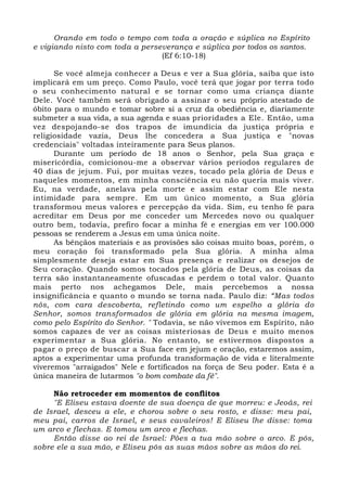 Orando em todo o tempo com toda a oração e súplica no Espírito 
e vigiando nisto com toda a perseverança e súplica por todos os santos. 
(Ef 6:10-18) 
Se você almeja conhecer a Deus e ver a Sua glória, saiba que isto 
implicará em um preço. Como Paulo, você terá que jogar por terra todo 
o seu conhecimento natural e se tornar como uma criança diante 
Dele. Você também será obrigado a assinar o seu próprio atestado de 
óbito para o mundo e tomar sobre si a cruz da obediência e, diariamente 
submeter a sua vida, a sua agenda e suas prioridades a Ele. Então, uma 
vez despojando-se dos trapos de imundícia da justiça própria e 
religiosidade vazia, Deus lhe concedera a Sua justiça e "novas 
credenciais" voltadas inteiramente para Seus planos. 
Durante um período de 18 anos o Senhor, pela Sua graça e 
misericórdia, comicionou-me a observar vários períodos regulares de 
40 dias de jejum. Fui, por muitas vezes, tocado pela glória de Deus e 
naqueles momentos, em minha consciência eu não queria mais viver. 
Eu, na verdade, anelava pela morte e assim estar com Ele nesta 
intimidade para sempre. Em um único momento, a Sua glória 
transformou meus valores e percepção da vida. Sim, eu tenho fé para 
acreditar em Deus por me conceder um Mercedes novo ou qualquer 
outro bem, todavia, prefiro focar a minha fé e energias em ver 100.000 
pessoas se renderem a Jesus em uma única noite. 
As bênçãos materiais e as provisões são coisas muito boas, porém, o 
meu coração foi transformado pela Sua glória. A minha alma 
simplesmente deseja estar em Sua presença e realizar os desejos de 
Seu coração. Quando somos tocados pela glória de Deus, as coisas da 
terra são instantaneamente ofuscadas e perdem o total valor. Quanto 
mais perto nos achegamos Dele, mais percebemos a nossa 
insignificância e quanto o mundo se torna nada. Paulo diz: “Mas todos 
nós, com cara descoberta, refletindo como um espelho a glória do 
Senhor, somos transformados de glória em glória na mesma imagem, 
como pelo Espírito do Senhor. " Todavia, se não vivemos em Espírito, não 
somos capazes de ver as coisas misteriosas de Deus e muito menos 
experimentar a Sua glória. No entanto, se estivermos dispostos a 
pagar o preço de buscar a Sua face em jejum e oração, estaremos assim, 
aptos a experimentar uma profunda transformação de vida e literalmente 
viveremos "arraigados" Nele e fortificados na força de Seu poder. Esta é a 
única maneira de lutarmos "o bom combate da fé". 
Não retroceder em momentos de conflitos 
"E Eliseu estava doente de sua doença de que morreu: e Jeoás, rei 
de Israel, desceu a ele, e chorou sobre o seu rosto, e disse: meu pai, 
meu pai, carros de Israel, e seus cavaleiros! E Eliseu lhe disse: toma 
um arco e flechas. E tomou um arco e flechas. 
Então disse ao rei de Israel: Pões a tua mão sobre o arco. E pôs, 
sobre ele a sua mão, e Eliseu pôs as suas mãos sobre as mãos do rei. 
 
