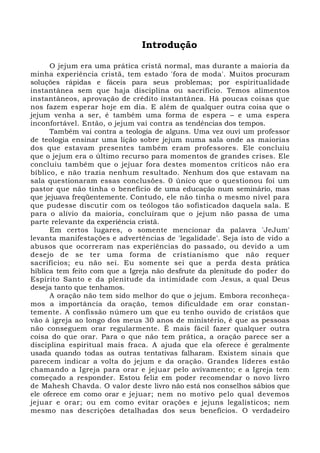 Introdução 
O jejum era uma prática cristã normal, mas durante a maioria da 
minha experiência cristã, tem estado 'fora de moda'. Muitos procuram 
soluções rápidas e fáceis para seus problemas; por espiritualidade 
instantânea sem que haja disciplina ou sacrifício. Temos alimentos 
instantâneos, aprovação de crédito instantânea. Há poucas coisas que 
nos fazem esperar hoje em dia. E além de qualquer outra coisa que o 
jejum venha a ser, é também uma forma de espera – e uma espera 
inconfortável. Então, o jejum vai contra as tendências dos tempos. 
Também vai contra a teologia de alguns. Uma vez ouvi um professor 
de teologia ensinar uma lição sobre jejum numa sala onde as maiorias 
dos que estavam presentes também eram professores. Ele concluiu 
que o jejum era o último recurso para momentos de grandes crises. Ele 
concluiu também que o jejuar fora destes momentos críticos não era 
bíblico, e não trazia nenhum resultado. Nenhum dos que estavam na 
sala questionaram essas conclusões. 0 único que o questionou foi um 
pastor que não tinha o benefício de uma educação num seminário, mas 
que jejuava freqüentemente. Contudo, ele não tinha o mesmo nível para 
que pudesse discutir com os teólogos tão sofisticados daquela sala. E 
para o alívio da maioria, concluíram que o jejum não passa de uma 
parte relevante da experiência cristã. 
Em certos lugares, o somente mencionar da palavra 'JeJum' 
levanta manifestações e advertências de 'legalidade'. Seja isto de vido a 
abusos que ocorreram nas experiências do passado, ou devido a um 
desejo de se ter uma forma de cristianismo que não requer 
sacrifícios; eu não sei. Eu somente sei que a perda desta prática 
híblica tem feito com que a Igreja não desfrute da plenitude do poder do 
Espírito Santo e da plenitude da intimidade com Jesus, a qual Deus 
deseja tanto que tenhamos. 
A oração não tem sido melhor do que o jejum. Embora reconheça-mos 
a importância da oração, temos dificuldade em orar constan-temente. 
A confissão número um que eu tenho ouvido de cristãos que 
vão à igreja ao longo dos meus 30 anos de ministério, é que as pessoas 
não conseguem orar regularmente. É mais fácil fazer qualquer outra 
coisa do que orar. Para o que não tem prática, a oração parece ser a 
disciplina espiritual mais fraca. A ajuda que ela oferece é geralmente 
usada quando todas as outras tentativas falharam. Existem sinais que 
parecem indicar a volta do jejum e da oração. Grandes líderes estão 
chamando a Igreja para orar e jejuar pelo avivamento; e a Igreja tem 
começado a responder. Estou feliz em poder recomendar o novo livro 
de Mahesh Chavda. O valor deste livro não está nos conselhos sábios que 
ele oferece em como orar e jejuar; nem no motivo pelo qual devemos 
jejuar e orar; ou em como evitar orações e jejuns legalísticos; nem 
mesmo nas descrições detalhadas dos seus benefícios. O verdadeiro 
 