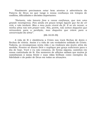 Finalmente precisamos estar bem atentos à advertência da 
Palavra de Deus no que tange à nossa confiança em tempos de 
conflitos, dificuldades e decisões importantes: 
“Portanto, não lanceis fora a vossa confiança, que tem uma 
grande recompensa. Pois ainda em pouco tempo àquele que há de vir 
virá, e não tardará. Mas o meu justo viverá da fé. E se ele recuar, a 
minha alma não tem prazer nele. Nós, porém, não somos daqueles que 
retrocedem para a perdição, mas daqueles que crêem para a 
conservação da alma”. 
(Hb 10:35-39) 
A vida de fé e obediência a Cristo nos trará flechas de dores e 
flechas de vitória. Assim é a vida de um verdadeiro soldado de Cristo. 
Todavia, as recompensas nesta vida e na vindoura são muito além da 
medida. Prostre-se diante Dele e suplique por graça suficiente para o 
dia de hoje. Você e eu não estamos, de forma alguma, sozinhos em 
nossa caminhada de fé. Em momento de aflições saibam que muitos já 
caminharam à nossa frente e suas vidas brilham como exemplos da 
fidelidade e do poder de Deus em todas as situações. 
 