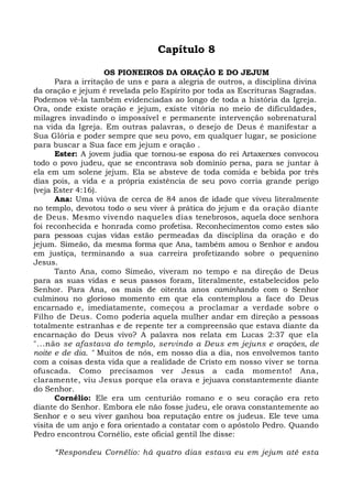 Capítulo 8 
OS PIONEIROS DA ORAÇÃO E DO JEJUM 
Para a irritação de uns e para a alegria de outros, a disciplina divina 
da oração e jejum é revelada pelo Espírito por toda as Escrituras Sagradas. 
Podemos vê-la também evidenciadas ao longo de toda a história da Igreja. 
Ora, onde existe oração e jejum, existe vitória no meio de dificuldades, 
milagres invadindo o impossível e permanente intervenção sobrenatural 
na vida da Igreja. Em outras palavras, o desejo de Deus é manifestar a 
Sua Glória e poder sempre que seu povo, em qualquer lugar, se posicione 
para buscar a Sua face em jejum e oração . 
Ester: A jovem judia que tornou-se esposa do rei Artaxerxes convocou 
todo o povo judeu, que se encontrava sob domínio persa, para se juntar à 
ela em um solene jejum. Ela se absteve de toda comida e bebida por três 
dias pois, a vida e a própria existência de seu povo corria grande perigo 
(veja Ester 4:16). 
Ana: Uma viúva de cerca de 84 anos de idade que viveu literalmente 
no templo, devotou todo o seu viver à prática do jejum e da oração diante 
de Deus. Mesmo vivendo naqueles dias tenebrosos, aquela doce senhora 
foi reconhecida e honrada como profetisa. Reconhecimentos como estes são 
para pessoas cujas vidas estão permeadas da disciplina da oração e do 
jejum. Simeão, da mesma forma que Ana, também amou o Senhor e andou 
em justiça, terminando a sua carreira profetizando sobre o pequenino 
Jesus. 
Tanto Ana, como Simeão, viveram no tempo e na direção de Deus 
para as suas vidas e seus passos foram, literalmente, estabelecidos pelo 
Senhor. Para Ana, os mais de oitenta anos caminhando com o Senhor 
culminou no glorioso momento em que ela contemplou a face do Deus 
encarnado e, imediatamente, começou a proclamar a verdade sobre o 
Filho de Deus. Como poderia aquela mulher andar em direção a pessoas 
totalmente estranhas e de repente ter a compreensão que estava diante da 
encarnação do Deus vivo? A palavra nos relata em Lucas 2:37 que ela 
"...não se afastava do templo, servindo a Deus em jejuns e orações, de 
noite e de dia. " Muitos de nós, em nosso dia a dia, nos envolvemos tanto 
com a coisas desta vida que a realidade de Cristo em nosso viver se torna 
ofuscada. Como precisamos ver Jesus a cada momento! Ana, 
claramente, viu Jesus porque ela orava e jejuava constantemente diante 
do Senhor. 
Cornélio: Ele era um centurião romano e o seu coração era reto 
diante do Senhor. Embora ele não fosse judeu, ele orava constantemente ao 
Senhor e o seu viver ganhou boa reputação entre os judeus. Ele teve uma 
visita de um anjo e fora orientado a contatar com o apóstolo Pedro. Quando 
Pedro encontrou Cornélio, este oficial gentil lhe disse: 
“Respondeu Cornélio: há quatro dias estava eu em jejum até esta 
 