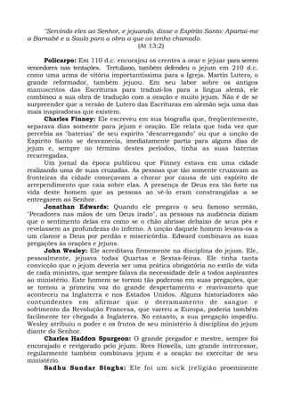 "Servindo eles ao Senhor, e jejuando, disse o Espírito Santo: Apartai-me 
a Barnabé e a Saulo para a obra a que os tenho chamado. 
(At 13:2) 
Policarpo: Em 110 d.c. encorajou os crentes a orar e jejuar para serem 
vencedores nas tentações. Tertuliano, também defendeu o jejum em 210 d.c. 
como uma arma de vitória importantíssima para a Igreja. Martin Lutero, o 
grande reformador, também jejuou. Em seu labor sobre os antigos 
manuscritos das Escrituras para traduzi-los para a língua alemã, ele 
combinou a sua obra de tradução com a oração e muito jejum. Não é de se 
surpreender que a versão de Lutero das Escrituras em alemão seja uma das 
mais inspiradoras que existem. 
Charles Finney: Ele escreveu em sua biografia que, freqüentemente, 
separava dias somente para jejum e oração. Ele relata que toda vez que 
percebia as "baterias" de seu espírito "descarregando" ou que a unção do 
Espírito Santo se desvanecia, imediatamente partia para alguns dias de 
jejum e, sempre no término destes períodos, tinha as suas baterias 
recarregadas. 
Um jornal da época publicou que Finney estava em uma cidade 
realizando uma de suas cruzadas. As pessoas que tão somente cruzavam as 
fronteiras da cidade começavam a chorar por causa de um espírito de 
arrependimento que caía sobre elas. A presença de Deus era tão forte na 
vida deste homem que as pessoas ao vê-lo eram constrangidas a se 
entregarem ao Senhor. 
Jonathan Edwards: Quando ele pregava o seu famoso sermão, 
"Pecadores nas mãos de um Deus irado", as pessoas na audiência diziam 
que o sentimento delas era como se o chão abrisse debaixo de seus pés e 
revelassem as profundezas do inferno. A unção daquele homem levava-os a 
um clamor a Deus por perdão e misericórdia. Edward combinava as suas 
pregações às orações e jejuns. 
John Wesley: Ele acreditava firmemente na disciplina do jejum. Ele, 
pessoalmente, jejuava todas Quartas e Sextas-feiras. Ele tinha tanta 
convicção que o jejum deveria ser uma prática obrigatória no estilo de vida 
de cada ministro, que sempre falava da necessidade dele a todos aspirantes 
ao ministério. Este homem se tornou tão poderoso em suas pregações, que 
se tornou a primeira voz do grande despertamento e reavivameto que 
aconteceu na Inglaterra e nos Estados Unidos. Alguns historiadores são 
contundentes em afirmar que o derramamento de sangue e 
sofrimento da Revolução Francesa, que varreu a Europa, poderia também 
facilmente ter chegado à Inglaterra. No entanto, a sua pregação impediu. 
Wesley atribuiu o poder e os frutos de seu ministério à disciplina do jejum 
diante do Senhor. 
Charles Haddon Spurgeon: O grande pregador e mestre, sempre foi 
encorajado e revigorado pelo jejum. Rees Howells, um grande intercessor, 
regularmente também combinava jejum e a oração no exercitar de seu 
ministério. 
Sadhu Sundar Singhs: Ele foi um sick (religião proeminente 
 