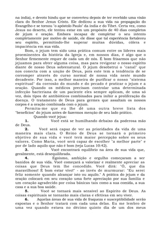 na índia), e devoto hindu que se converteu depois de ter recebido uma visão 
clara do Senhor Jesus Cristo. Ele dedicou a sua vida na propagação do 
Evangelho e se tornou "o apóstolo Paulo" da índia e do Tibet. Certa vez, como 
Jesus no deserto, ele tentou estar em um propósito de 40 dias completos 
de jejum e oração. Embora incapaz de completar o seu intento 
completamente por motivo de saúde, ele disse que tal experiência fortaleceu 
seu espírito, permitindo-lhe superar muitas dúvidas, cólera e 
impaciência em sua vida. 
Bom, o jejum tem sido uma prática comum entre os líderes mais 
proeminentes da história da Igreja e, em nossos dias, é algo que o 
Senhor firmemente requer de cada um de nós. É bom frisarmos que não 
jejuamos para obter alguma coisa, mas para revigorar o nosso espírito 
diante de nosso Deus sobrenatural. O jejum desobstrui o "canal" que 
nos conecta com a unção de Deus, pois este tem a tendência de se 
corromper através do curso normal de nossa vida neste mundo 
decadente. Por isso, a melhor maneira de purificar o nosso "sistema 
espiritual" da corrosão do mundo e do pecado é praticar o jejum e a 
oração. Quando os médicos precisam controlar uma determinada 
infecção bacteriana de um paciente eles sempre aplicam, de uma só 
vez, dois tipos de antibióticos combinados para inibir a proliferação da 
doença. O tratamento de Deus para germes que assaltam os nossos 
corpos é a oração combinada com o jejum. 
Permita-me que eu lhe dê uma outra breve lista dos 
"benefícios" do jejum antes de fazermos menção de seu lado prático. 
Quando você jejua: 
1. Você está se humilhando debaixo da poderosa mão 
de Deus. 
2. Você será capaz de ver as prioridades da vida de uma 
maneira mais clara. O Reino de Deus se tornará o primeiro 
objetivo de sua vida e você terá maior percepção sobre os seus 
valores. Como Maria, você será capaz de escolher "a melhor parte" e 
por de lado aquilo que não é bom (veja Lucas 10:42). 
3. Você encontrará equilíbrio na área de sua vida que, 
geralmente, está desequilibrada. 
4. Egoísmo, ambição e orgulho começaram a ser 
banidos de sua vida. Você começará a valorizar e realmente apreciar as 
coisas que Deus tem lhe concedido. Você dirá: "Ó, que dia 
maravilhoso! É bom estar vivo!" - ao invés de murmurar: "Eu serei 
feliz somente quando alcançar isto ou aquilo." A prática do jejum e da 
oração colocará em seu coração uma forte apreciação por sua família e 
um coração agradecido por coisa básicas tais como a sua comida, a sua 
casa e a sua boa saúde. 
5. Você se tornará mais sensível ao Espírito de Deus. As 
coisas espirituais se tornarão mais claras e efetivas em seu viver. 
6. Aquelas áreas de sua vida de fraqueza e susceptibilidade serão 
expostas e o Senhor tratará com cada uma delas. Eu me lembro de 
uma vez quando estava no décimo quinto dia de um dos meus 
 